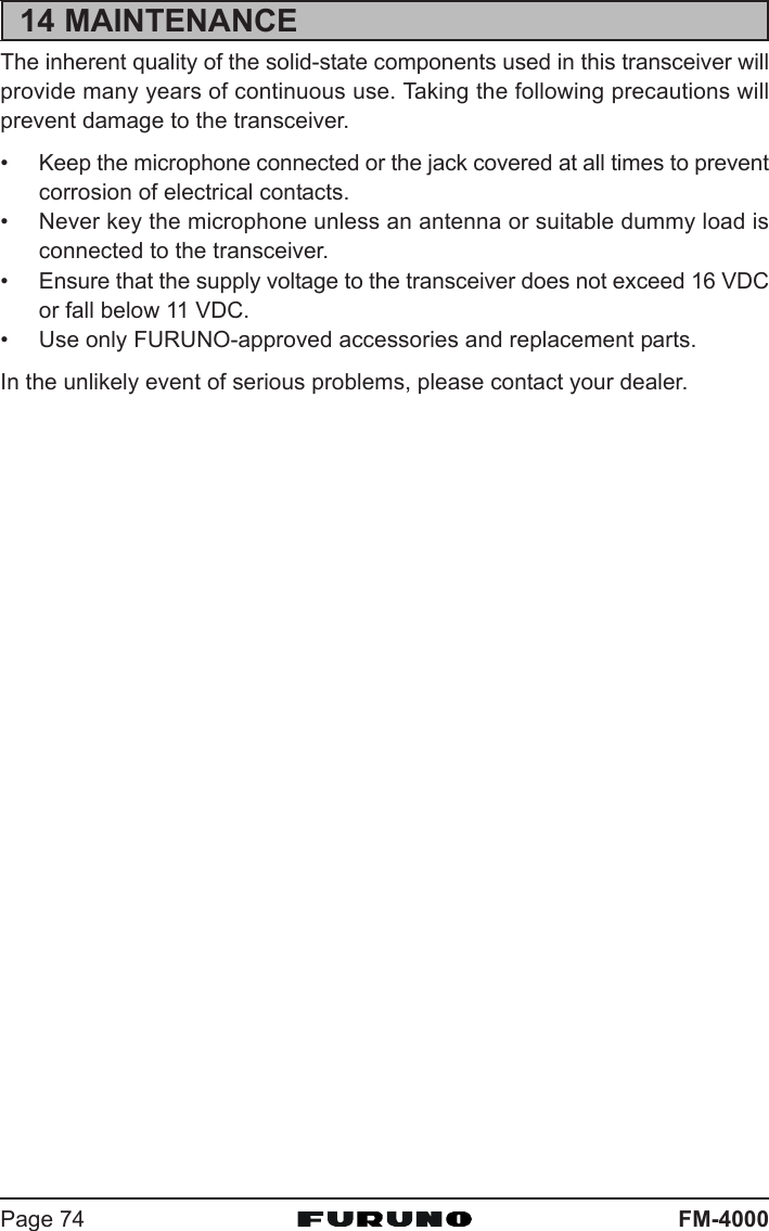 FM-4000Page 7414 MAINTENANCEThe inherent quality of the solid-state components used in this transceiver willprovide many years of continuous use. Taking the following precautions willprevent damage to the transceiver.• Keep the microphone connected or the jack covered at all times to preventcorrosion of electrical contacts.• Never key the microphone unless an antenna or suitable dummy load isconnected to the transceiver.• Ensure that the supply voltage to the transceiver does not exceed 16 VDCor fall below 11 VDC.• Use only FURUNO-approved accessories and replacement parts.In the unlikely event of serious problems, please contact your dealer.
