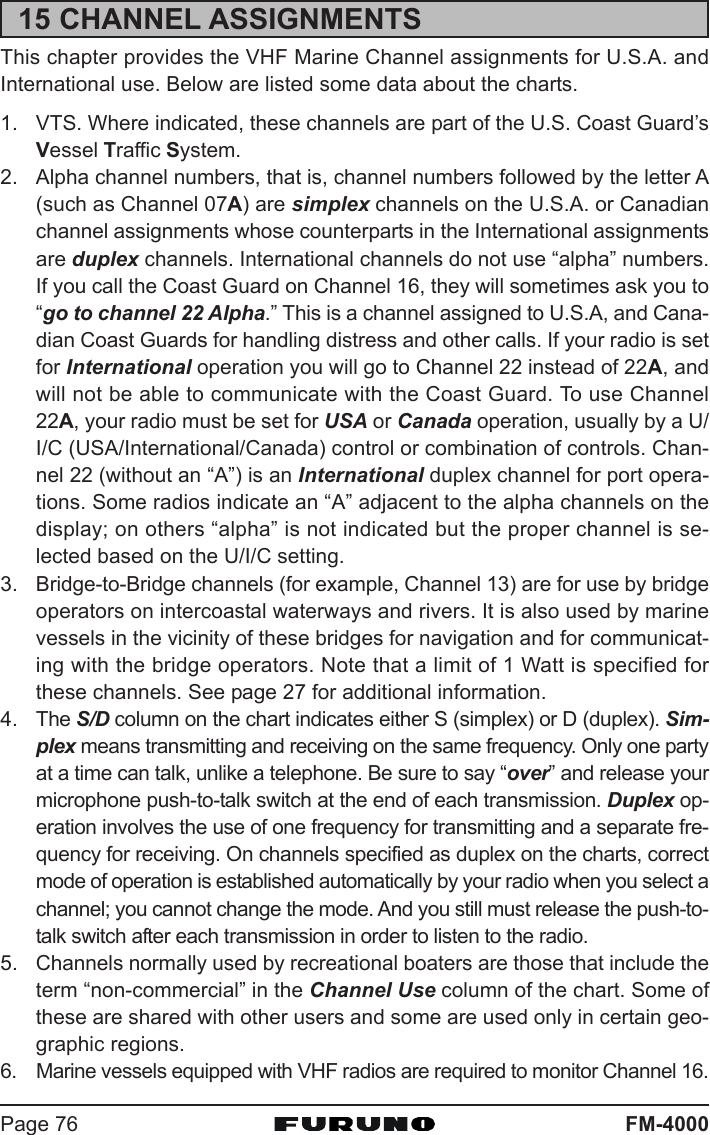 FM-4000Page 7615 CHANNEL ASSIGNMENTSThis chapter provides the VHF Marine Channel assignments for U.S.A. andInternational use. Below are listed some data about the charts.1. VTS. Where indicated, these channels are part of the U.S. Coast Guard’sVessel Traffic System.2. Alpha channel numbers, that is, channel numbers followed by the letter A(such as Channel 07A) are simplex channels on the U.S.A. or Canadianchannel assignments whose counterparts in the International assignmentsare duplex channels. International channels do not use “alpha” numbers.If you call the Coast Guard on Channel 16, they will sometimes ask you to“go to channel 22 Alpha.” This is a channel assigned to U.S.A, and Cana-dian Coast Guards for handling distress and other calls. If your radio is setfor International operation you will go to Channel 22 instead of 22A, andwill not be able to communicate with the Coast Guard. To use Channel22A, your radio must be set for USA or Canada operation, usually by a U/I/C (USA/International/Canada) control or combination of controls. Chan-nel 22 (without an “A”) is an International duplex channel for port opera-tions. Some radios indicate an “A” adjacent to the alpha channels on thedisplay; on others “alpha” is not indicated but the proper channel is se-lected based on the U/I/C setting.3. Bridge-to-Bridge channels (for example, Channel 13) are for use by bridgeoperators on intercoastal waterways and rivers. It is also used by marinevessels in the vicinity of these bridges for navigation and for communicat-ing with the bridge operators. Note that a limit of 1 Watt is specified forthese channels. See page 27 for additional information.4. The S/D column on the chart indicates either S (simplex) or D (duplex). Sim-plex means transmitting and receiving on the same frequency. Only one partyat a time can talk, unlike a telephone. Be sure to say “over” and release yourmicrophone push-to-talk switch at the end of each transmission. Duplex op-eration involves the use of one frequency for transmitting and a separate fre-quency for receiving. On channels specified as duplex on the charts, correctmode of operation is established automatically by your radio when you select achannel; you cannot change the mode. And you still must release the push-to-talk switch after each transmission in order to listen to the radio.5. Channels normally used by recreational boaters are those that include theterm “non-commercial” in the Channel Use column of the chart. Some ofthese are shared with other users and some are used only in certain geo-graphic regions.6. Marine vessels equipped with VHF radios are required to monitor Channel 16.