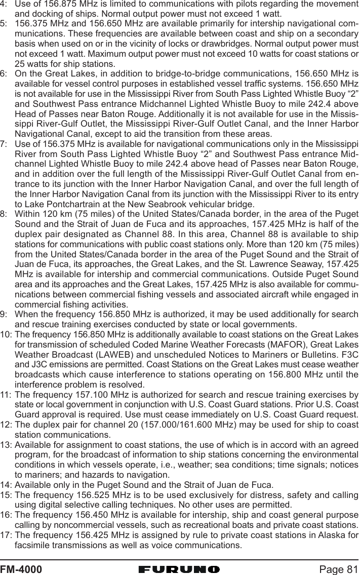 Page 81FM-40004: Use of 156.875 MHz is limited to communications with pilots regarding the movementand docking of ships. Normal output power must not exceed 1 watt.5: 156.375 MHz and 156.650 MHz are available primarily for intership navigational com-munications. These frequencies are available between coast and ship on a secondarybasis when used on or in the vicinity of locks or drawbridges. Normal output power mustnot exceed 1 watt. Maximum output power must not exceed 10 watts for coast stations or25 watts for ship stations.6: On the Great Lakes, in addition to bridge-to-bridge communications, 156.650 MHz isavailable for vessel control purposes in established vessel traffic systems. 156.650 MHzis not available for use in the Mississippi River from South Pass Lighted Whistle Buoy “2”and Southwest Pass entrance Midchannel Lighted Whistle Buoy to mile 242.4 aboveHead of Passes near Baton Rouge. Additionally it is not available for use in the Missis-sippi River-Gulf Outlet, the Mississippi River-Gulf Outlet Canal, and the Inner HarborNavigational Canal, except to aid the transition from these areas.7: Use of 156.375 MHz is available for navigational communications only in the MississippiRiver from South Pass Lighted Whistle Buoy “2” and Southwest Pass entrance Mid-channel Lighted Whistle Buoy to mile 242.4 above head of Passes near Baton Rouge,and in addition over the full length of the Mississippi River-Gulf Outlet Canal from en-trance to its junction with the Inner Harbor Navigation Canal, and over the full length ofthe Inner Harbor Navigation Canal from its junction with the Mississippi River to its entryto Lake Pontchartrain at the New Seabrook vehicular bridge.8: Within 120 km (75 miles) of the United States/Canada border, in the area of the PugetSound and the Strait of Juan de Fuca and its approaches, 157.425 MHz is half of theduplex pair designated as Channel 88. In this area, Channel 88 is available to shipstations for communications with public coast stations only. More than 120 km (75 miles)from the United States/Canada border in the area of the Puget Sound and the Strait ofJuan de Fuca, its approaches, the Great Lakes, and the St. Lawrence Seaway, 157.425MHz is available for intership and commercial communications. Outside Puget Soundarea and its approaches and the Great Lakes, 157.425 MHz is also available for commu-nications between commercial fishing vessels and associated aircraft while engaged incommercial fishing activities.9: When the frequency 156.850 MHz is authorized, it may be used additionally for searchand rescue training exercises conducted by state or local governments.10: The frequency 156.850 MHz is additionally available to coast stations on the Great Lakesfor transmission of scheduled Coded Marine Weather Forecasts (MAFOR), Great LakesWeather Broadcast (LAWEB) and unscheduled Notices to Mariners or Bulletins. F3Cand J3C emissions are permitted. Coast Stations on the Great Lakes must cease weatherbroadcasts which cause interference to stations operating on 156.800 MHz until theinterference problem is resolved.11: The frequency 157.100 MHz is authorized for search and rescue training exercises bystate or local government in conjunction with U.S. Coast Guard stations. Prior U.S. CoastGuard approval is required. Use must cease immediately on U.S. Coast Guard request.12: The duplex pair for channel 20 (157.000/161.600 MHz) may be used for ship to coaststation communications.13: Available for assignment to coast stations, the use of which is in accord with an agreedprogram, for the broadcast of information to ship stations concerning the environmentalconditions in which vessels operate, i.e., weather; sea conditions; time signals; noticesto mariners; and hazards to navigation.14: Available only in the Puget Sound and the Strait of Juan de Fuca.15: The frequency 156.525 MHz is to be used exclusively for distress, safety and callingusing digital selective calling techniques. No other uses are permitted.16: The frequency 156.450 MHz is available for intership, ship and coast general purposecalling by noncommercial vessels, such as recreational boats and private coast stations.17: The frequency 156.425 MHz is assigned by rule to private coast stations in Alaska forfacsimile transmissions as well as voice communications.