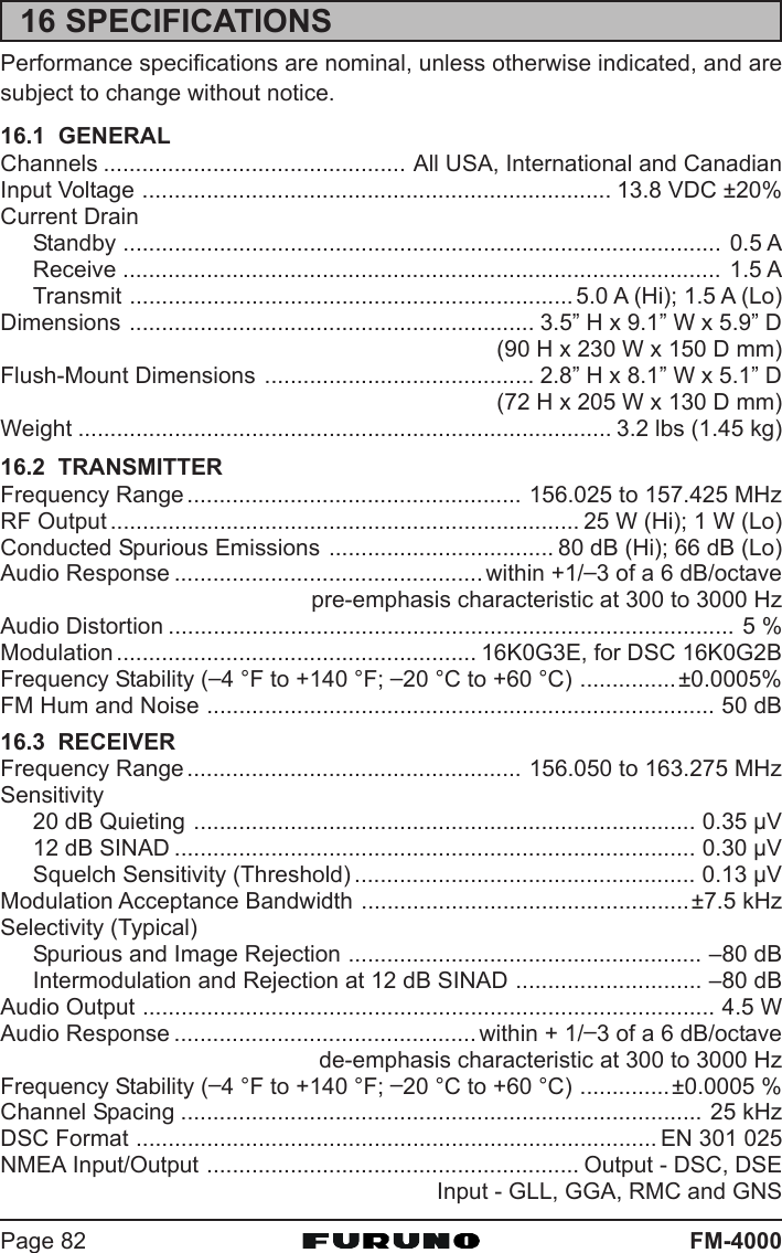 FM-4000Page 8216 SPECIFICATIONSPerformance specifications are nominal, unless otherwise indicated, and aresubject to change without notice.16.1  GENERALChannels ............................................... All USA, International and CanadianInput Voltage ......................................................................... 13.8 VDC ±20%Current DrainStandby ............................................................................................. 0.5 AReceive ............................................................................................. 1.5 ATransmit ..................................................................... 5.0 A (Hi); 1.5 A (Lo)Dimensions ............................................................... 3.5” H x 9.1” W x 5.9” D(90 H x 230 W x 150 D mm)Flush-Mount Dimensions .......................................... 2.8” H x 8.1” W x 5.1” D(72 H x 205 W x 130 D mm)Weight ................................................................................... 3.2 lbs (1.45 kg)16.2  TRANSMITTERFrequency Range .................................................... 156.025 to 157.425 MHzRF Output ......................................................................... 25 W (Hi); 1 W (Lo)Conducted Spurious Emissions ................................... 80 dB (Hi); 66 dB (Lo)Audio Response ................................................within +1/–3 of a 6 dB/octavepre-emphasis characteristic at 300 to 3000 HzAudio Distortion ........................................................................................ 5 %Modulation ........................................................ 16K0G3E, for DSC 16K0G2BFrequency Stability (–4 °F to +140 °F; –20 °C to +60 °C) ...............±0.0005%FM Hum and Noise ............................................................................... 50 dB16.3  RECEIVERFrequency Range .................................................... 156.050 to 163.275 MHzSensitivity20 dB Quieting .............................................................................. 0.35 μV12 dB SINAD ................................................................................. 0.30 μVSquelch Sensitivity (Threshold) ..................................................... 0.13 μVModulation Acceptance Bandwidth ...................................................±7.5 kHzSelectivity (Typical)Spurious and Image Rejection ....................................................... –80 dBIntermodulation and Rejection at 12 dB SINAD ............................. –80 dBAudio Output ......................................................................................... 4.5 WAudio Response ............................................... within + 1/–3 of a 6 dB/octavede-emphasis characteristic at 300 to 3000 HzFrequency Stability (–4 °F to +140 °F; –20 °C to +60 °C) ..............±0.0005 %Channel Spacing ................................................................................. 25 kHzDSC Format ................................................................................. EN 301 025NMEA Input/Output .......................................................... Output - DSC, DSEInput - GLL, GGA, RMC and GNS