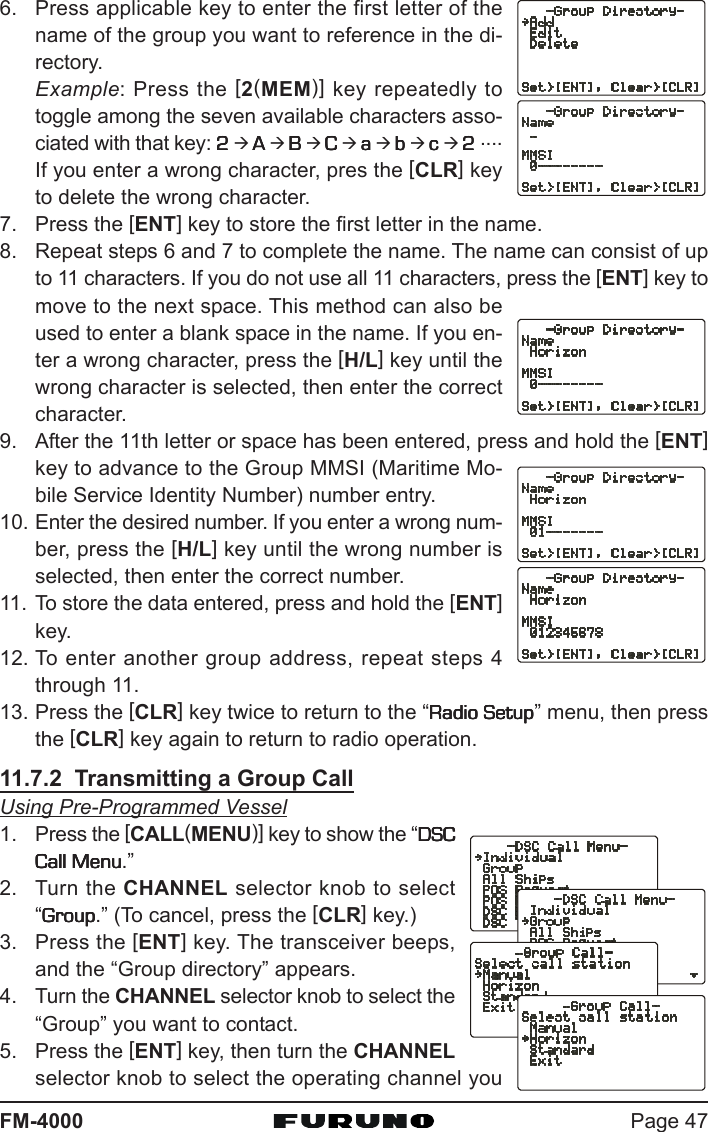 Page 47FM-40006. Press applicable key to enter the first letter of thename of the group you want to reference in the di-rectory.Example: Press the [2(MEM)] key repeatedly totoggle among the seven available characters asso-ciated with that key: 22222 Æ AAAAA Æ BBBBB Æ CCCCC Æ aaaaa Æ bbbbb Æ ccccc Æ 22222 ....If you enter a wrong character, pres the [CLR] keyto delete the wrong character.7. Press the [ENT] key to store the first letter in the name.8. Repeat steps 6 and 7 to complete the name. The name can consist of upto 11 characters. If you do not use all 11 characters, press the [ENT] key tomove to the next space. This method can also beused to enter a blank space in the name. If you en-ter a wrong character, press the [H/L] key until thewrong character is selected, then enter the correctcharacter.9. After the 11th letter or space has been entered, press and hold the [ENT]key to advance to the Group MMSI (Maritime Mo-bile Service Identity Number) number entry.10. Enter the desired number. If you enter a wrong num-ber, press the [H/L] key until the wrong number isselected, then enter the correct number.11. To store the data entered, press and hold the [ENT]key.12. To enter another group address, repeat steps 4through 11.13. Press the [CLR] key twice to return to the “Radio SetupRadio SetupRadio SetupRadio SetupRadio Setup” menu, then pressthe [CLR] key again to return to radio operation.11.7.2  Transmitting a Group CallUsing Pre-Programmed Vessel1. Press the [CALL(MENU)] key to show the “DSCDSCDSCDSCDSCCall MenuCall MenuCall MenuCall MenuCall Menu.”2. Turn the CHANNEL selector knob to select“GroupGroupGroupGroupGroup.” (To cancel, press the [CLR] key.)3. Press the [ENT] key. The transceiver beeps,and the “Group directory” appears.4. Turn the CHANNEL selector knob to select the“Group” you want to contact.5. Press the [ENT] key, then turn the CHANNELselector knob to select the operating channel you