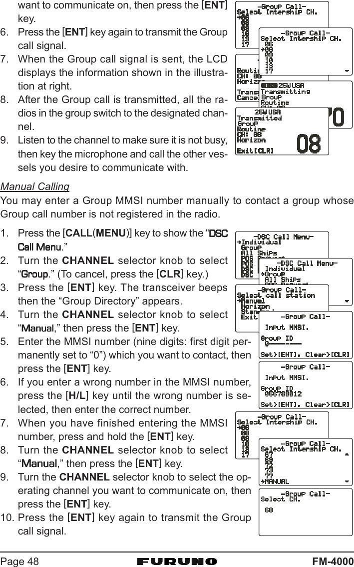 FM-4000Page 48want to communicate on, then press the [ENT]key.6. Press the [ENT] key again to transmit the Groupcall signal.7. When the Group call signal is sent, the LCDdisplays the information shown in the illustra-tion at right.8. After the Group call is transmitted, all the ra-dios in the group switch to the designated chan-nel.9. Listen to the channel to make sure it is not busy,then key the microphone and call the other ves-sels you desire to communicate with.Manual CallingYou may enter a Group MMSI number manually to contact a group whoseGroup call number is not registered in the radio.1. Press the [CALL(MENU)] key to show the “DSCDSCDSCDSCDSCCall MenuCall MenuCall MenuCall MenuCall Menu.”2. Turn the CHANNEL selector knob to select“GroupGroupGroupGroupGroup.” (To cancel, press the [CLR] key.)3. Press the [ENT] key. The transceiver beepsthen the “Group Directory” appears.4. Turn the CHANNEL selector knob to select“ManualManualManualManualManual,” then press the [ENT] key.5. Enter the MMSI number (nine digits: first digit per-manently set to “0”) which you want to contact, thenpress the [ENT] key.6. If you enter a wrong number in the MMSI number,press the [H/L] key until the wrong number is se-lected, then enter the correct number.7. When you have finished entering the MMSInumber, press and hold the [ENT] key.8. Turn the CHANNEL selector knob to select“ManualManualManualManualManual,” then press the [ENT] key.9. Turn the CHANNEL selector knob to select the op-erating channel you want to communicate on, thenpress the [ENT] key.10. Press the [ENT] key again to transmit the Groupcall signal.