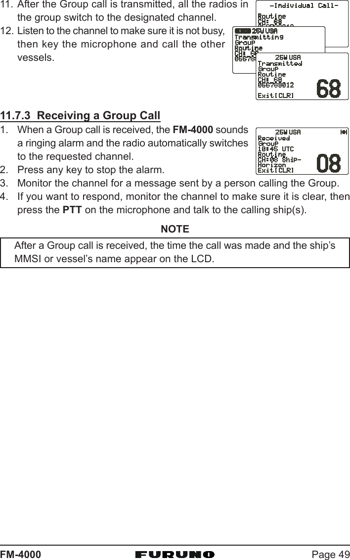 Page 49FM-400011. After the Group call is transmitted, all the radios inthe group switch to the designated channel.12. Listen to the channel to make sure it is not busy,then key the microphone and call the othervessels.11.7.3  Receiving a Group Call1. When a Group call is received, the FM-4000 soundsa ringing alarm and the radio automatically switchesto the requested channel.2. Press any key to stop the alarm.3. Monitor the channel for a message sent by a person calling the Group.4. If you want to respond, monitor the channel to make sure it is clear, thenpress the PTT on the microphone and talk to the calling ship(s).NOTEAfter a Group call is received, the time the call was made and the ship’sMMSI or vessel’s name appear on the LCD.