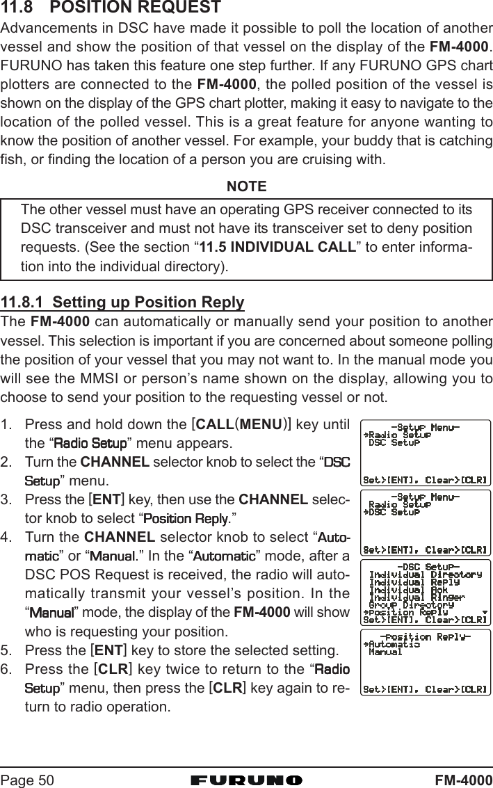 FM-4000Page 5011.8 POSITION REQUESTAdvancements in DSC have made it possible to poll the location of anothervessel and show the position of that vessel on the display of the FM-4000.FURUNO has taken this feature one step further. If any FURUNO GPS chartplotters are connected to the FM-4000, the polled position of the vessel isshown on the display of the GPS chart plotter, making it easy to navigate to thelocation of the polled vessel. This is a great feature for anyone wanting toknow the position of another vessel. For example, your buddy that is catchingfish, or finding the location of a person you are cruising with.NOTEThe other vessel must have an operating GPS receiver connected to itsDSC transceiver and must not have its transceiver set to deny positionrequests. (See the section “11.5 INDIVIDUAL CALL” to enter informa-tion into the individual directory).11.8.1  Setting up Position ReplyThe FM-4000 can automatically or manually send your position to anothervessel. This selection is important if you are concerned about someone pollingthe position of your vessel that you may not want to. In the manual mode youwill see the MMSI or person’s name shown on the display, allowing you tochoose to send your position to the requesting vessel or not.1. Press and hold down the [CALL(MENU)] key untilthe “Radio SetupRadio SetupRadio SetupRadio SetupRadio Setup” menu appears.2. Turn the CHANNEL selector knob to select the “DSCDSCDSCDSCDSCSetupSetupSetupSetupSetup” menu.3. Press the [ENT] key, then use the CHANNEL selec-tor knob to select “Position ReplyPosition ReplyPosition ReplyPosition ReplyPosition Reply.”4. Turn the CHANNEL selector knob to select “Auto-Auto-Auto-Auto-Auto-maticmaticmaticmaticmatic” or “ManualManualManualManualManual.” In the “AutomaticAutomaticAutomaticAutomaticAutomatic” mode, after aDSC POS Request is received, the radio will auto-matically transmit your vessel’s position. In the“ManualManualManualManualManual” mode, the display of the FM-4000 will showwho is requesting your position.5. Press the [ENT] key to store the selected setting.6. Press the [CLR] key twice to return to the “RadioRadioRadioRadioRadioSetupSetupSetupSetupSetup” menu, then press the [CLR] key again to re-turn to radio operation.