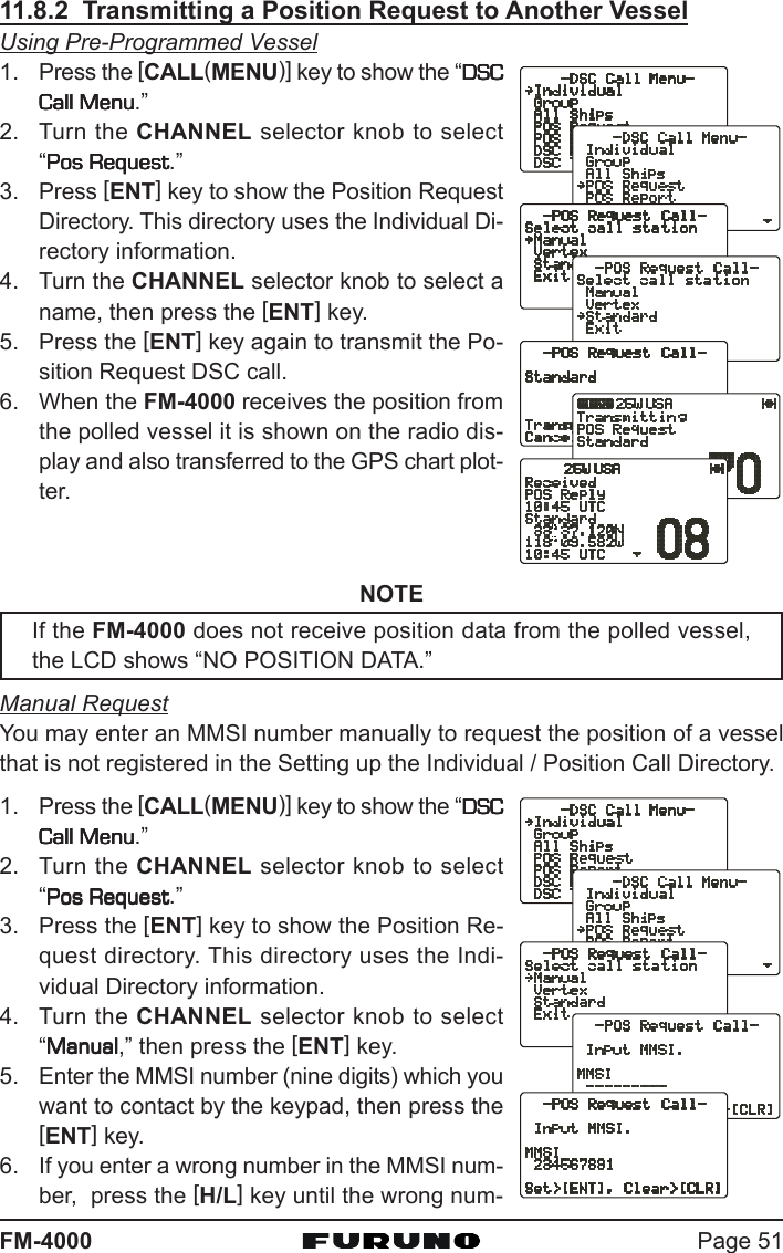 Page 51FM-400011.8.2  Transmitting a Position Request to Another VesselUsing Pre-Programmed Vessel1. Press the [CALL(MENU)] key to show the “DSCDSCDSCDSCDSCCall MenuCall MenuCall MenuCall MenuCall Menu.”2. Turn the CHANNEL selector knob to select“Pos RequestPos RequestPos RequestPos RequestPos Request.”3. Press [ENT] key to show the Position RequestDirectory. This directory uses the Individual Di-rectory information.4. Turn the CHANNEL selector knob to select aname, then press the [ENT] key.5. Press the [ENT] key again to transmit the Po-sition Request DSC call.6. When the FM-4000 receives the position fromthe polled vessel it is shown on the radio dis-play and also transferred to the GPS chart plot-ter.NOTEIf the FM-4000 does not receive position data from the polled vessel,the LCD shows “NO POSITION DATA.”Manual RequestYou may enter an MMSI number manually to request the position of a vesselthat is not registered in the Setting up the Individual / Position Call Directory.1. Press the [CALL(MENU)] key to show the “DSCDSCDSCDSCDSCCall MenuCall MenuCall MenuCall MenuCall Menu.”2. Turn the CHANNEL selector knob to select“Pos RequestPos RequestPos RequestPos RequestPos Request.”3. Press the [ENT] key to show the Position Re-quest directory. This directory uses the Indi-vidual Directory information.4. Turn the CHANNEL selector knob to select“ManualManualManualManualManual,” then press the [ENT] key.5. Enter the MMSI number (nine digits) which youwant to contact by the keypad, then press the[ENT] key.6. If you enter a wrong number in the MMSI num-ber,  press the [H/L] key until the wrong num-