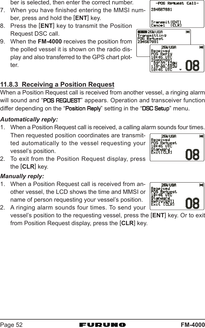 FM-4000Page 52ber is selected, then enter the correct number.7. When you have finished entering the MMSI num-ber, press and hold the [ENT] key.8. Press the [ENT] key to transmit the PositionRequest DSC call.9. When the FM-4000 receives the position fromthe polled vessel it is shown on the radio dis-play and also transferred to the GPS chart plot-ter.11.8.3  Receiving a Position RequestWhen a Position Request call is received from another vessel, a ringing alarmwill sound and “POS REQUESTPOS REQUESTPOS REQUESTPOS REQUESTPOS REQUEST” appears. Operation and transceiver functiondiffer depending on the “Position ReplyPosition ReplyPosition ReplyPosition ReplyPosition Reply” setting in the “DSC SetupDSC SetupDSC SetupDSC SetupDSC Setup” menu.Automatically reply:1. When a Position Request call is received, a calling alarm sounds four times.Then requested position coordinates are transmit-ted automatically to the vessel requesting yourvessel’s position.2. To exit from the Position Request display, pressthe [CLR] key.Manually reply:1. When a Position Request call is received from an-other vessel, the LCD shows the time and MMSI orname of person requesting your vessel’s position.2. A ringing alarm sounds four times. To send yourvessel’s position to the requesting vessel, press the [ENT] key. Or to exitfrom Position Request display, press the [CLR] key.