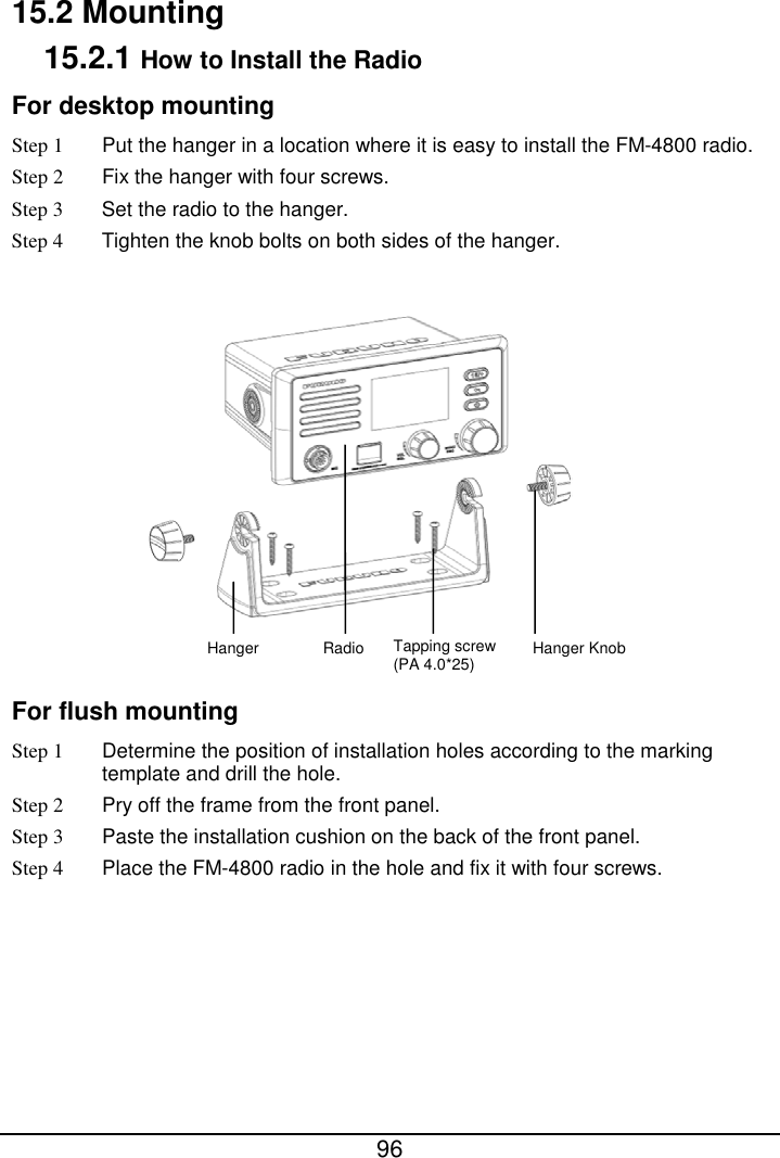  96  15.2 Mounting 15.2.1 How to Install the Radio For desktop mounting Step 1 Put the hanger in a location where it is easy to install the FM-4800 radio. Step 2  Fix the hanger with four screws. Step 3 Set the radio to the hanger. Step 4 Tighten the knob bolts on both sides of the hanger.   For flush mounting Step 1 Determine the position of installation holes according to the marking template and drill the hole. Step 2  Pry off the frame from the front panel. Step 3  Paste the installation cushion on the back of the front panel. Step 4  Place the FM-4800 radio in the hole and fix it with four screws. Hanger Radio Tapping screw (PA 4.0*25) Hanger Knob 