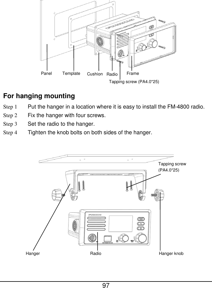  97   For hanging mounting Step 1 Put the hanger in a location where it is easy to install the FM-4800 radio. Step 2 Fix the hanger with four screws. Step 3 Set the radio to the hanger. Step 4 Tighten the knob bolts on both sides of the hanger.    Hanger Radio Hanger knob Tapping screw (PA4.0*25) Panel Template Radio Frame Tapping screw (PA4.0*25) Cushion 