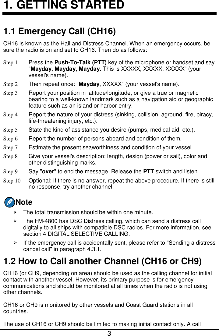  3  1. GETTING STARTED 1.1 Emergency Call (CH16) CH16 is known as the Hail and Distress Channel. When an emergency occurs, be sure the radio is on and set to CH16. Then do as follows: Step 1  Press the Push-To-Talk (PTT) key of the microphone or handset and say &quot;Mayday, Mayday, Mayday. This is XXXXX, XXXXX, XXXXX&quot; (your vessel&apos;s name). Step 2 Then repeat once: &quot;Mayday, XXXXX&quot; (your vessel&apos;s name). Step 3 Report your position in latitude/longitude, or give a true or magnetic bearing to a well-known landmark such as a navigation aid or geographic feature such as an island or harbor entry. Step 4 Report the nature of your distress (sinking, collision, aground, fire, piracy, life-threatening injury, etc.).   Step 5 State the kind of assistance you desire (pumps, medical aid, etc.). Step 6 Report the number of persons aboard and condition of them.   Step 7 Estimate the present seaworthiness and condition of your vessel. Step 8 Give your vessel&apos;s description: length, design (power or sail), color and other distinguishing marks. Step 9 Say &quot;over&quot; to end the message. Release the PTT switch and listen. Step 10 Optional: If there is no answer, repeat the above procedure. If there is still no response, try another channel. Note  The total transmission should be within one minute.  The FM-4800 has DSC Distress calling, which can send a distress call digitally to all ships with compatible DSC radios. For more information, see section 4 DIGITAL SELECTIVE CALLING.  If the emergency call is accidentally sent, please refer to &quot;Sending a distress cancel call&quot; in paragraph 4.3.1. 1.2 How to Call another Channel (CH16 or CH9) CH16 (or CH9, depending on area) should be used as the calling channel for initial contact with another vessel. However, its primary purpose is for emergency communications and should be monitored at all times when the radio is not using other channels. CH16 or CH9 is monitored by other vessels and Coast Guard stations in all countries. The use of CH16 or CH9 should be limited to making initial contact only. A call 