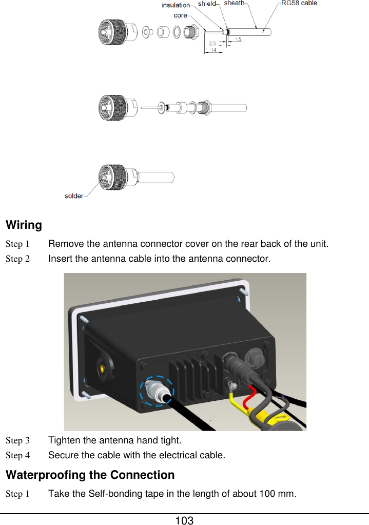  103   Wiring Step 1 Remove the antenna connector cover on the rear back of the unit. Step 2 Insert the antenna cable into the antenna connector.    Step 3  Tighten the antenna hand tight.   Step 4 Secure the cable with the electrical cable.   Waterproofing the Connection Step 1 Take the Self-bonding tape in the length of about 100 mm.   
