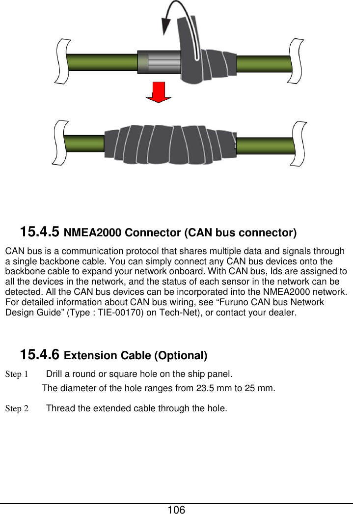  106              15.4.5 NMEA2000 Connector (CAN bus connector) CAN bus is a communication protocol that shares multiple data and signals through a single backbone cable. You can simply connect any CAN bus devices onto the backbone cable to expand your network onboard. With CAN bus, Ids are assigned to all the devices in the network, and the status of each sensor in the network can be detected. All the CAN bus devices can be incorporated into the NMEA2000 network. For detailed information about CAN bus wiring, see “Furuno CAN bus Network Design Guide” (Type : TIE-00170) on Tech-Net), or contact your dealer.  15.4.6 Extension Cable (Optional) Step 1 Drill a round or square hole on the ship panel. The diameter of the hole ranges from 23.5 mm to 25 mm. Step 2 Thread the extended cable through the hole. 