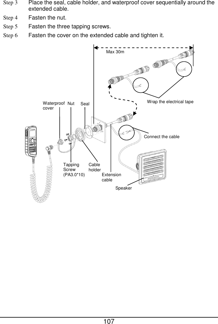  107  Step 3  Place the seal, cable holder, and waterproof cover sequentially around the extended cable. Step 4 Fasten the nut. Step 5 Fasten the three tapping screws. Step 6 Fasten the cover on the extended cable and tighten it.   Tapping Screw (PA3.0*10) Cable holder Waterproof cover  Nut Seal Extension cable Connect the cable Speaker Wrap the electrical tape Max 30m 