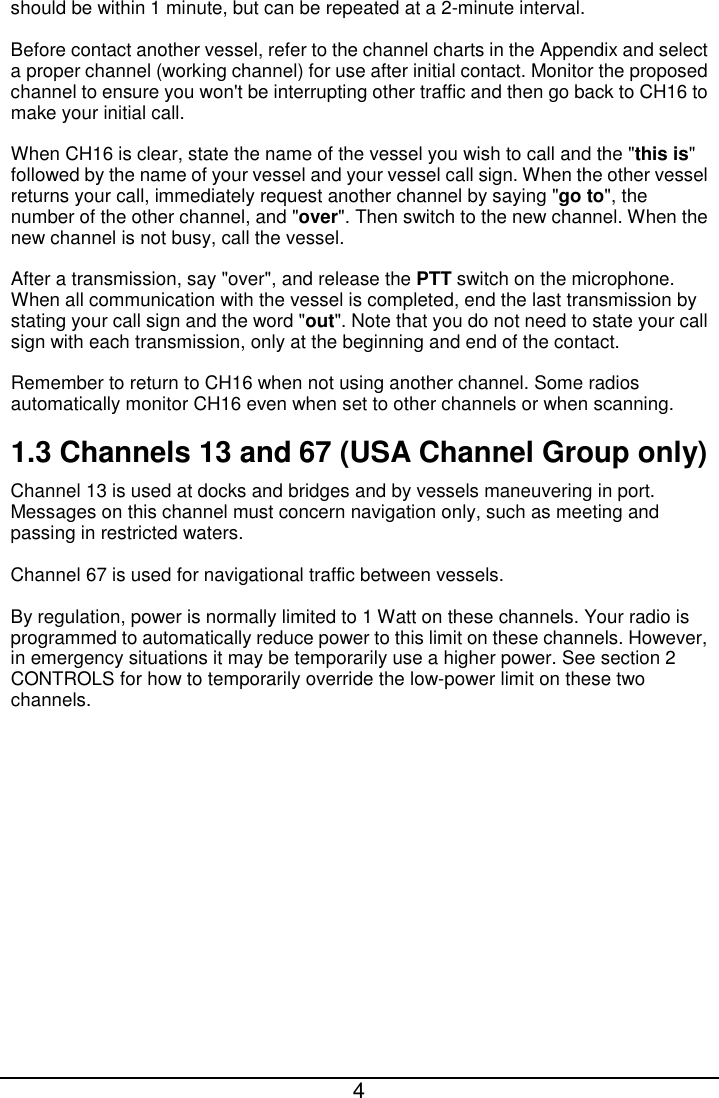  4  should be within 1 minute, but can be repeated at a 2-minute interval. Before contact another vessel, refer to the channel charts in the Appendix and select a proper channel (working channel) for use after initial contact. Monitor the proposed channel to ensure you won&apos;t be interrupting other traffic and then go back to CH16 to make your initial call. When CH16 is clear, state the name of the vessel you wish to call and the &quot;this is&quot; followed by the name of your vessel and your vessel call sign. When the other vessel returns your call, immediately request another channel by saying &quot;go to&quot;, the number of the other channel, and &quot;over&quot;. Then switch to the new channel. When the new channel is not busy, call the vessel. After a transmission, say &quot;over&quot;, and release the PTT switch on the microphone. When all communication with the vessel is completed, end the last transmission by stating your call sign and the word &quot;out&quot;. Note that you do not need to state your call sign with each transmission, only at the beginning and end of the contact. Remember to return to CH16 when not using another channel. Some radios automatically monitor CH16 even when set to other channels or when scanning. 1.3 Channels 13 and 67 (USA Channel Group only) Channel 13 is used at docks and bridges and by vessels maneuvering in port. Messages on this channel must concern navigation only, such as meeting and passing in restricted waters. Channel 67 is used for navigational traffic between vessels. By regulation, power is normally limited to 1 Watt on these channels. Your radio is programmed to automatically reduce power to this limit on these channels. However, in emergency situations it may be temporarily use a higher power. See section 2 CONTROLS for how to temporarily override the low-power limit on these two channels. 