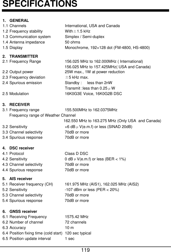 162.550 MHz to 163.275 MHz (Only USA  and Canada) Frequency range of Weather Channel155.500MHz to 162.0375MHz16K0G3E Voice, 16K0G2B DSC 119  SPECIFICATIONS 1. GENERAL 1.1 Channels         International, USA and Canada 1.2 Frequency stability      With±1.5 kHz 1.3 Communication system    Simplex / Semi-duplex 1.4 Antenna impedance     50 ohms 1.5 Display          Monochrome, 192×128 dot (FM-4800, HS-4800)  2. TRANSMITTER 2.1 Frequency Range      156.025 MHz to 162.000MHz ( International) 2.2 Output power        25W max., 1W at power reduction 2.3 Frequency deviation     ±5 kHz max. 2.4 Spurious emission      Standby :   less than 2nW              Transmit : less than 0.25μW 2.5 Modulation            3. RECEIVER 3.1 Frequency range        3.2 Sensitivity         +6 dBμV(e.m.f) or less (SINAD 20dB) 3.3 Channel selectivity      70dB or more 3.4 Spurious response      70dB or more  4. DSC receiver 4.1 Protocol          Class D DSC 4.2 Sensitivity         0 dBμV(e.m.f) or less (BER &lt; 1%) 4.3 Channel selectivity      70dB or more 4.4 Spurious response      70dB or more  5. AIS receiver 5.1 Receiver frequency (CH)     161.975 MHz (AIS1), 162.025 MHz (AIS2) 5.2 Sensitivity         -107 dBm or less (PER &lt; 20%) 5.3 Channel selectivity      70dB or more 5.4 Spurious response      70dB or more  6. GNSS receiver 6.1 Receiving Frequency     1575.42 MHz 6.2 Number of channel     72 channels 6.3 Accuracy         10 m 6.4 Position fixing time (cold start) 120 sec typical   6.5 Position update interval      1 sec   156.025 MHz to 157.425MHz( USA and Canada)