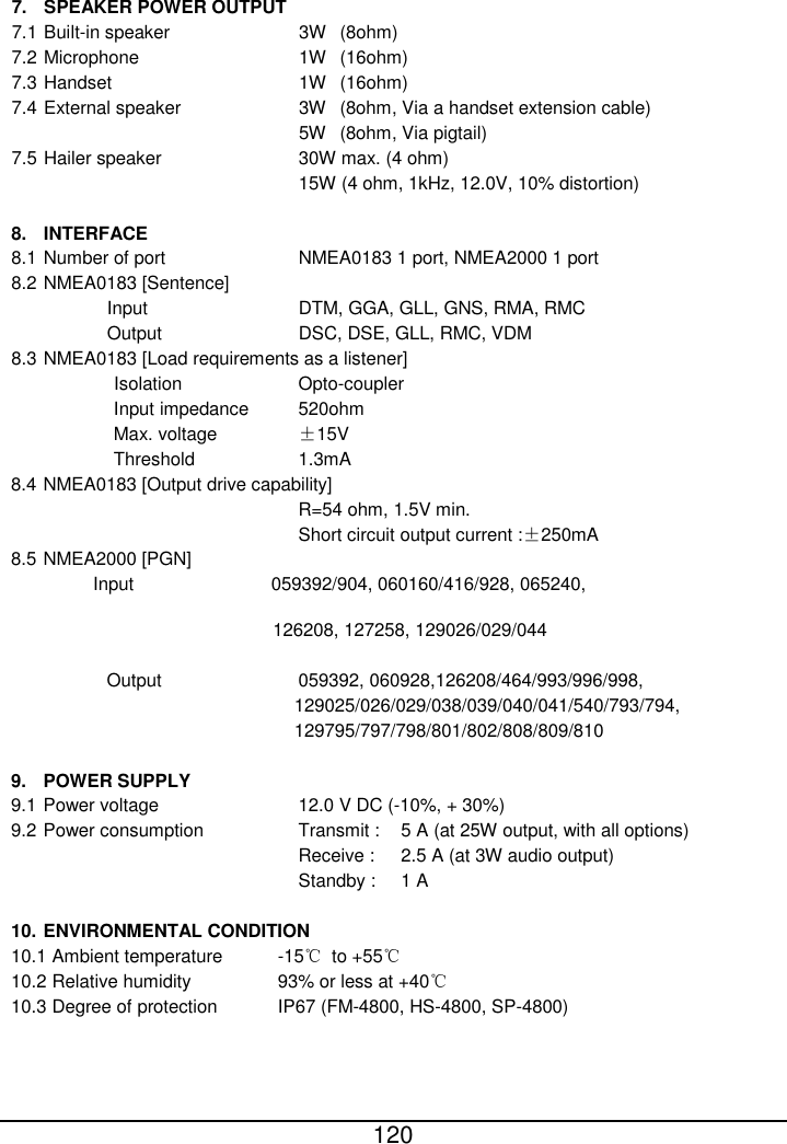  120   7. SPEAKER POWER OUTPUT 7.1 Built-in speaker       3W (8ohm) 7.2 Microphone        1W   (16ohm) 7.3 Handset          1W   (16ohm) 7.4 External speaker      3W   (8ohm, Via a handset extension cable) 5W   (8ohm, Via pigtail) 7.5 Hailer speaker       30W max. (4 ohm) 15W (4 ohm, 1kHz, 12.0V, 10% distortion)  8. INTERFACE 8.1 Number of port       NMEA0183 1 port, NMEA2000 1 port 8.2 NMEA0183 [Sentence] Input        DTM, GGA, GLL, GNS, RMA, RMC Output       DSC, DSE, GLL, RMC, VDM 8.3 NMEA0183 [Load requirements as a listener] Isolation      Opto-coupler Input impedance   520ohm Max. voltage    ±15V Threshold      1.3mA 8.4 NMEA0183 [Output drive capability] R=54 ohm, 1.5V min.   Short circuit output current :±250mA 8.5 NMEA2000 [PGN] Input                059392/904, 060160/416/928, 065240,      126208, 127258, 129026/029/044  Output       059392, 060928,126208/464/993/996/998, 129025/026/029/038/039/040/041/540/793/794, 129795/797/798/801/802/808/809/810  9. POWER SUPPLY 9.1 Power voltage       12.0 V DC (-10%, + 30%) 9.2 Power consumption     Transmit :    5 A (at 25W output, with all options) Receive :     2.5 A (at 3W audio output) Standby :   1 A  10. ENVIRONMENTAL CONDITION 10.1 Ambient temperature      -15℃ to +55℃ 10.2 Relative humidity     93% or less at +40℃ 10.3 Degree of protection   IP67 (FM-4800, HS-4800, SP-4800)  