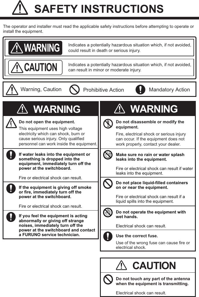  SAFETY INSTRUCTIONSThe operator and installer must read the applicable safety instructions before attempting to operate or install the equipment.Indicates a potentially hazardous situation which, if not avoided, could result in death or serious injury. WARNINGIndicates a potentially hazardous situation which, if not avoided, can result in minor or moderate injury.CAUTIONWarning, Caution Prohibitive Action Mandatory ActionCAUTIONDo not open the equipment.This equipment uses high voltage electricity which can shock, burn or cause serious injury. Only qualified personnel can work inside the equipment.WARNINGIf water leaks into the equipment or something is dropped into the equipment, immediately turn off the power at the switchboard.Fire or electrical shock can result.If the equipment is giving off smoke or fire, immediately turn off the power at the switchboard.Fire or electrical shock can result.If you feel the equipment is acting abnormally or giving off strange noises, immediately turn off the power at the switchboard and contact a FURUNO service technician.Do not disassemble or modify the equipment.Fire, electrical shock or serious injury can occur. If the equipment does not work properly, contact your dealer.WARNINGMake sure no rain or water splash leaks into the equipment.Fire or electrical shock can result if water leaks into the equipment.Do not place liquid-filled containers on or near the equipment.Fire or electrical shock can result if a liquid spills into the equipment.Do not operate the equipment with wet hands.Electrical shock can result.Use the correct fuse.Use of the wrong fuse can cause fire orelectrical shock.Do not touch any part of the antenna when the equipment is transmitting.Electrical shock can result.