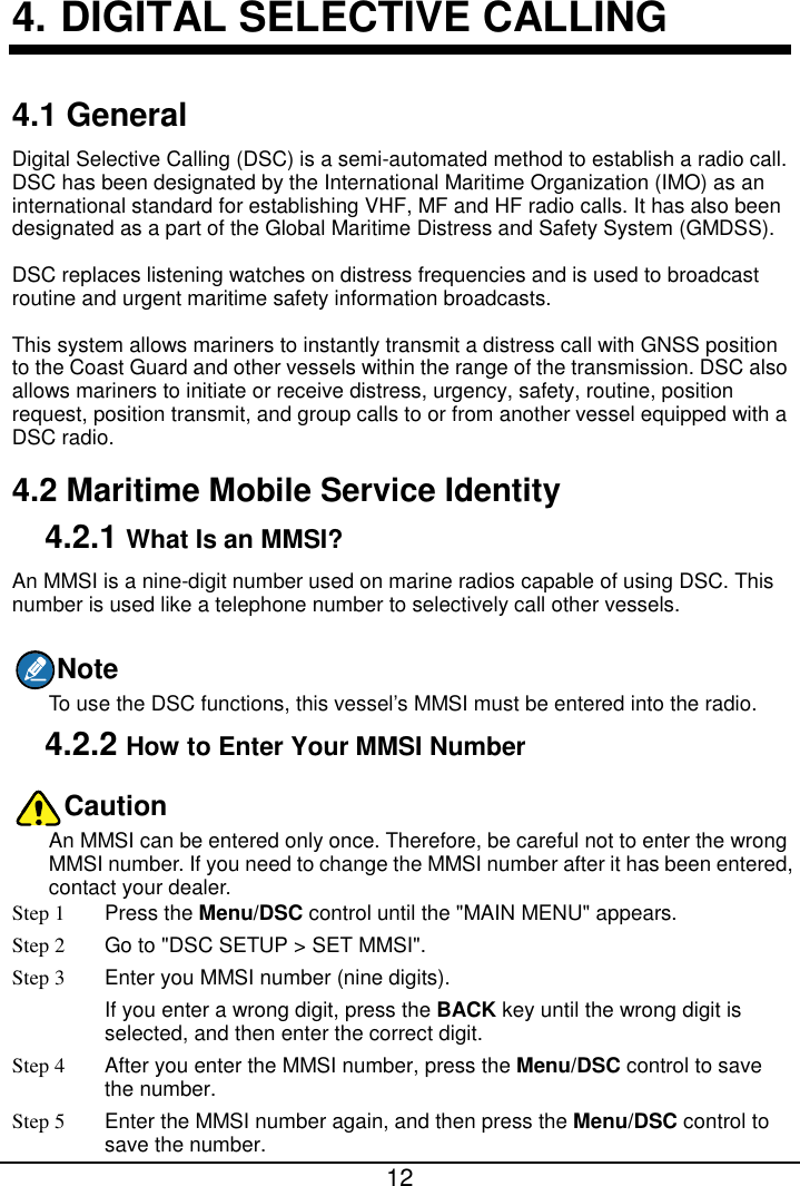  12  4. DIGITAL SELECTIVE CALLING 4.1 General Digital Selective Calling (DSC) is a semi-automated method to establish a radio call. DSC has been designated by the International Maritime Organization (IMO) as an international standard for establishing VHF, MF and HF radio calls. It has also been designated as a part of the Global Maritime Distress and Safety System (GMDSS). DSC replaces listening watches on distress frequencies and is used to broadcast routine and urgent maritime safety information broadcasts. This system allows mariners to instantly transmit a distress call with GNSS position to the Coast Guard and other vessels within the range of the transmission. DSC also allows mariners to initiate or receive distress, urgency, safety, routine, position request, position transmit, and group calls to or from another vessel equipped with a DSC radio. 4.2 Maritime Mobile Service Identity 4.2.1 What Is an MMSI? An MMSI is a nine-digit number used on marine radios capable of using DSC. This number is used like a telephone number to selectively call other vessels. Note To use the DSC functions, this vessel’s MMSI must be entered into the radio. 4.2.2 How to Enter Your MMSI Number Caution An MMSI can be entered only once. Therefore, be careful not to enter the wrong MMSI number. If you need to change the MMSI number after it has been entered, contact your dealer. Step 1 Press the Menu/DSC control until the &quot;MAIN MENU&quot; appears. Step 2 Go to &quot;DSC SETUP &gt; SET MMSI&quot;. Step 3  Enter you MMSI number (nine digits). If you enter a wrong digit, press the BACK key until the wrong digit is selected, and then enter the correct digit. Step 4 After you enter the MMSI number, press the Menu/DSC control to save the number. Step 5 Enter the MMSI number again, and then press the Menu/DSC control to save the number. 