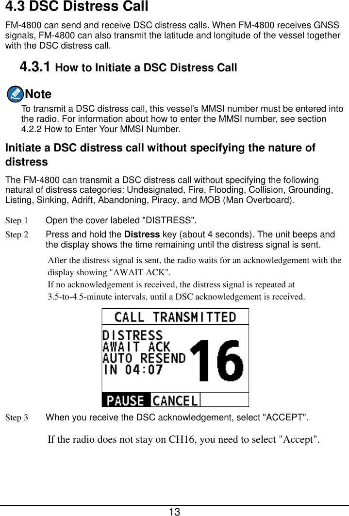  13  4.3 DSC Distress Call FM-4800 can send and receive DSC distress calls. When FM-4800 receives GNSS signals, FM-4800 can also transmit the latitude and longitude of the vessel together with the DSC distress call. 4.3.1 How to Initiate a DSC Distress Call Note To transmit a DSC distress call, this vessel’s MMSI number must be entered into the radio. For information about how to enter the MMSI number, see section 4.2.2 How to Enter Your MMSI Number. Initiate a DSC distress call without specifying the nature of distress The FM-4800 can transmit a DSC distress call without specifying the following natural of distress categories: Undesignated, Fire, Flooding, Collision, Grounding, Listing, Sinking, Adrift, Abandoning, Piracy, and MOB (Man Overboard). Step 1 Open the cover labeled &quot;DISTRESS&quot;. Step 2 Press and hold the Distress key (about 4 seconds). The unit beeps and the display shows the time remaining until the distress signal is sent. After the distress signal is sent, the radio waits for an acknowledgement with the display showing &quot;AWAIT ACK&quot;. If no acknowledgement is received, the distress signal is repeated at 3.5-to-4.5-minute intervals, until a DSC acknowledgement is received.  Step 3 When you receive the DSC acknowledgement, select &quot;ACCEPT&quot;. If the radio does not stay on CH16, you need to select &quot;Accept&quot;. 