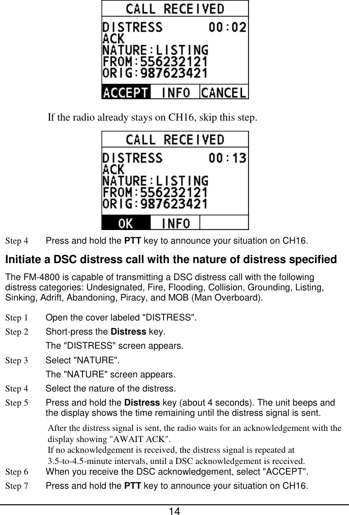  14   If the radio already stays on CH16, skip this step.  Step 4 Press and hold the PTT key to announce your situation on CH16. Initiate a DSC distress call with the nature of distress specified The FM-4800 is capable of transmitting a DSC distress call with the following distress categories: Undesignated, Fire, Flooding, Collision, Grounding, Listing, Sinking, Adrift, Abandoning, Piracy, and MOB (Man Overboard). Step 1 Open the cover labeled &quot;DISTRESS&quot;. Step 2  Short-press the Distress key.   The &quot;DISTRESS&quot; screen appears. Step 3  Select &quot;NATURE&quot;. The &quot;NATURE&quot; screen appears. Step 4  Select the nature of the distress. Step 5 Press and hold the Distress key (about 4 seconds). The unit beeps and the display shows the time remaining until the distress signal is sent. After the distress signal is sent, the radio waits for an acknowledgement with the display showing &quot;AWAIT ACK&quot;. If no acknowledgement is received, the distress signal is repeated at 3.5-to-4.5-minute intervals, until a DSC acknowledgement is received.   Step 6 When you receive the DSC acknowledgement, select &quot;ACCEPT&quot;. Step 7 Press and hold the PTT key to announce your situation on CH16. 