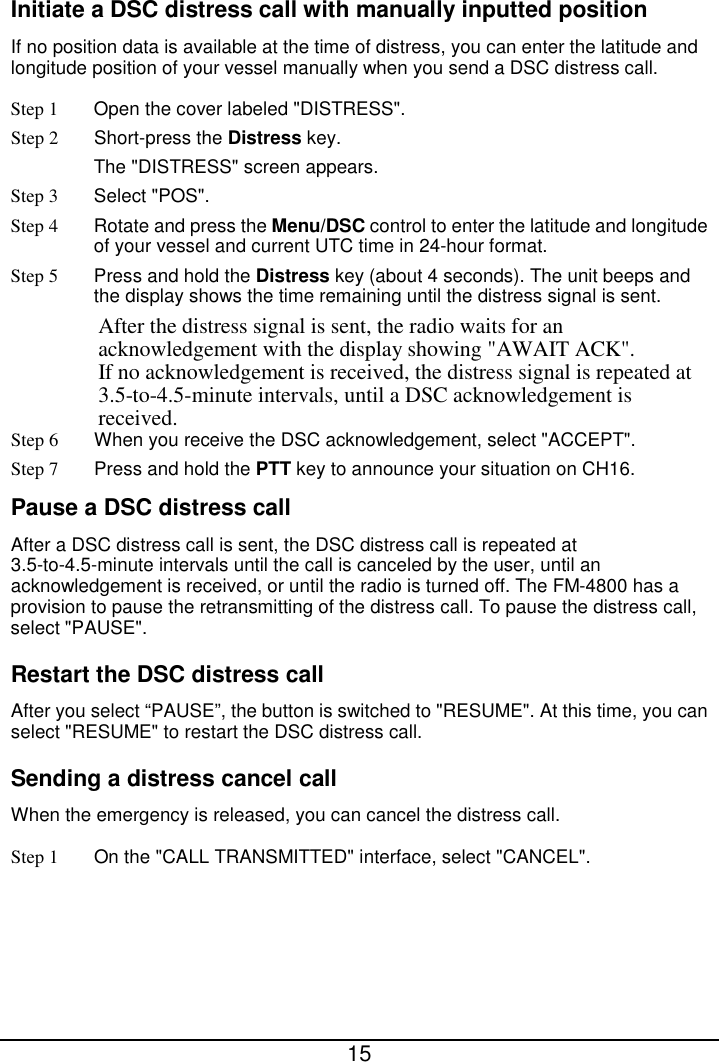  15  Initiate a DSC distress call with manually inputted position If no position data is available at the time of distress, you can enter the latitude and longitude position of your vessel manually when you send a DSC distress call. Step 1 Open the cover labeled &quot;DISTRESS&quot;. Step 2  Short-press the Distress key.   The &quot;DISTRESS&quot; screen appears. Step 3  Select &quot;POS&quot;. Step 4 Rotate and press the Menu/DSC control to enter the latitude and longitude of your vessel and current UTC time in 24-hour format. Step 5 Press and hold the Distress key (about 4 seconds). The unit beeps and the display shows the time remaining until the distress signal is sent. After the distress signal is sent, the radio waits for an acknowledgement with the display showing &quot;AWAIT ACK&quot;. If no acknowledgement is received, the distress signal is repeated at 3.5-to-4.5-minute intervals, until a DSC acknowledgement is received.   Step 6 When you receive the DSC acknowledgement, select &quot;ACCEPT&quot;. Step 7 Press and hold the PTT key to announce your situation on CH16. Pause a DSC distress call After a DSC distress call is sent, the DSC distress call is repeated at 3.5-to-4.5-minute intervals until the call is canceled by the user, until an acknowledgement is received, or until the radio is turned off. The FM-4800 has a provision to pause the retransmitting of the distress call. To pause the distress call, select &quot;PAUSE&quot;. Restart the DSC distress call After you select “PAUSE”, the button is switched to &quot;RESUME&quot;. At this time, you can select &quot;RESUME&quot; to restart the DSC distress call.   Sending a distress cancel call When the emergency is released, you can cancel the distress call.   Step 1 On the &quot;CALL TRANSMITTED&quot; interface, select &quot;CANCEL&quot;. 