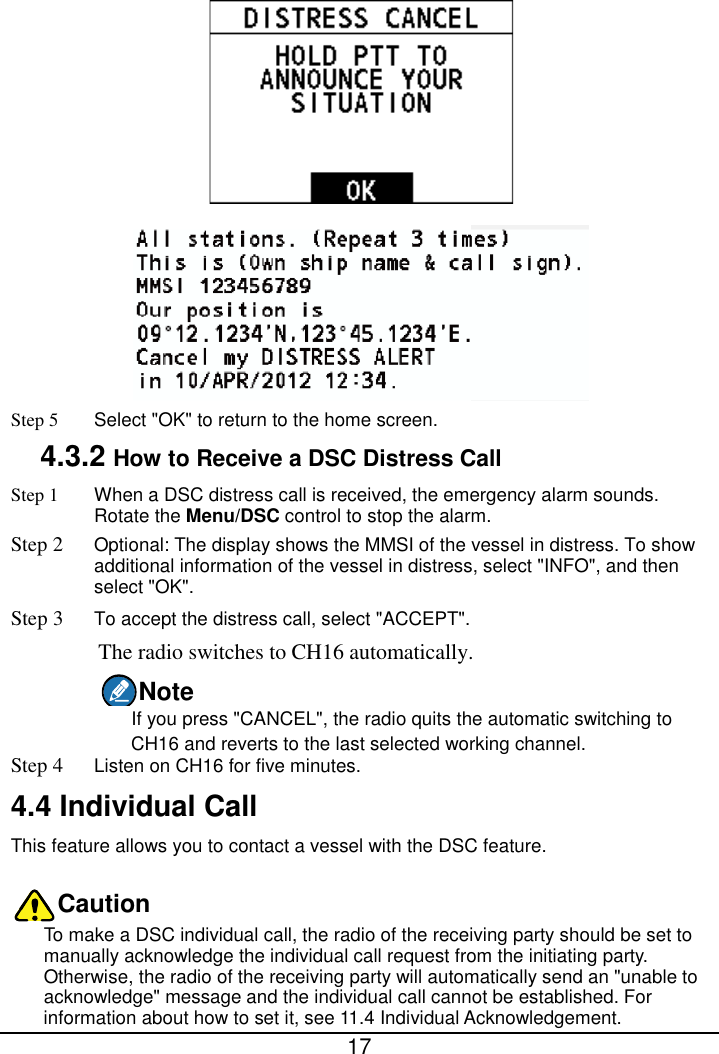  17   Step 5 Select &quot;OK&quot; to return to the home screen. 4.3.2 How to Receive a DSC Distress Call Step 1 When a DSC distress call is received, the emergency alarm sounds. Rotate the Menu/DSC control to stop the alarm. Step 2 Optional: The display shows the MMSI of the vessel in distress. To show additional information of the vessel in distress, select &quot;INFO&quot;, and then select &quot;OK&quot;. Step 3 To accept the distress call, select &quot;ACCEPT&quot;. The radio switches to CH16 automatically. Note If you press &quot;CANCEL&quot;, the radio quits the automatic switching to CH16 and reverts to the last selected working channel. Step 4 Listen on CH16 for five minutes. 4.4 Individual Call This feature allows you to contact a vessel with the DSC feature. Caution To make a DSC individual call, the radio of the receiving party should be set to manually acknowledge the individual call request from the initiating party. Otherwise, the radio of the receiving party will automatically send an &quot;unable to acknowledge&quot; message and the individual call cannot be established. For information about how to set it, see 11.4 Individual Acknowledgement. 