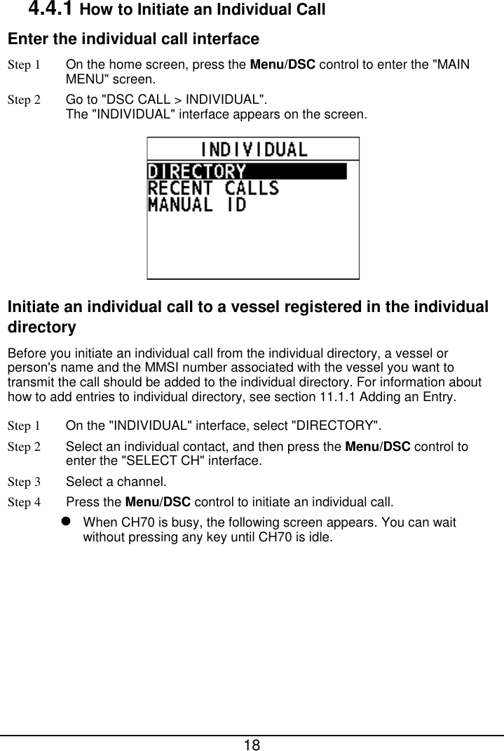  18  4.4.1 How to Initiate an Individual Call Enter the individual call interface Step 1  On the home screen, press the Menu/DSC control to enter the &quot;MAIN MENU&quot; screen. Step 2 Go to &quot;DSC CALL &gt; INDIVIDUAL&quot;. The &quot;INDIVIDUAL&quot; interface appears on the screen.  Initiate an individual call to a vessel registered in the individual directory Before you initiate an individual call from the individual directory, a vessel or person&apos;s name and the MMSI number associated with the vessel you want to transmit the call should be added to the individual directory. For information about how to add entries to individual directory, see section 11.1.1 Adding an Entry. Step 1 On the &quot;INDIVIDUAL&quot; interface, select &quot;DIRECTORY&quot;. Step 2  Select an individual contact, and then press the Menu/DSC control to enter the &quot;SELECT CH&quot; interface. Step 3  Select a channel. Step 4  Press the Menu/DSC control to initiate an individual call.  When CH70 is busy, the following screen appears. You can wait without pressing any key until CH70 is idle. 