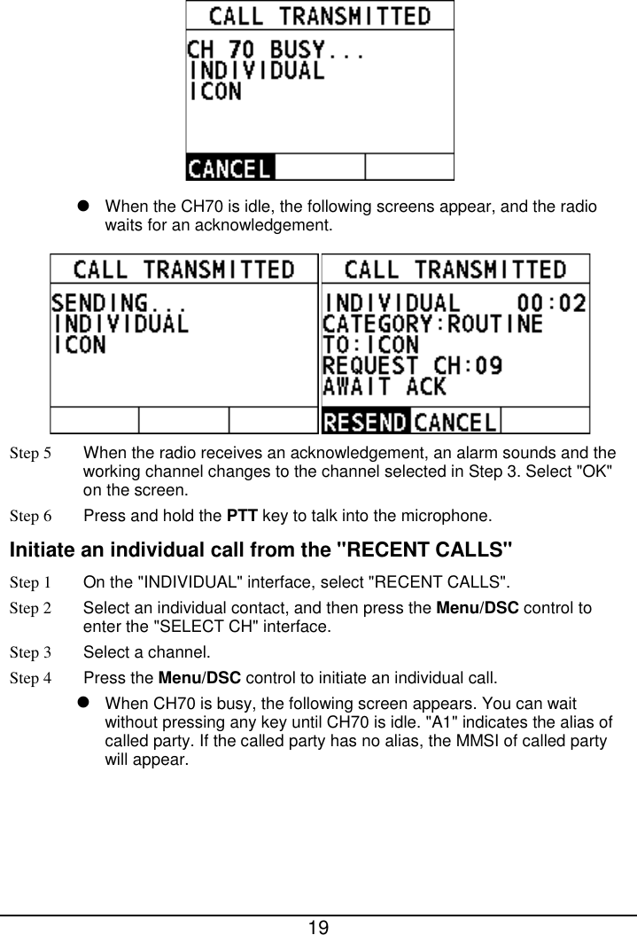  19    When the CH70 is idle, the following screens appear, and the radio waits for an acknowledgement.  Step 5 When the radio receives an acknowledgement, an alarm sounds and the working channel changes to the channel selected in Step 3. Select &quot;OK&quot; on the screen. Step 6  Press and hold the PTT key to talk into the microphone. Initiate an individual call from the &quot;RECENT CALLS&quot; Step 1 On the &quot;INDIVIDUAL&quot; interface, select &quot;RECENT CALLS&quot;. Step 2  Select an individual contact, and then press the Menu/DSC control to enter the &quot;SELECT CH&quot; interface. Step 3  Select a channel. Step 4 Press the Menu/DSC control to initiate an individual call.    When CH70 is busy, the following screen appears. You can wait without pressing any key until CH70 is idle. &quot;A1&quot; indicates the alias of called party. If the called party has no alias, the MMSI of called party will appear. 