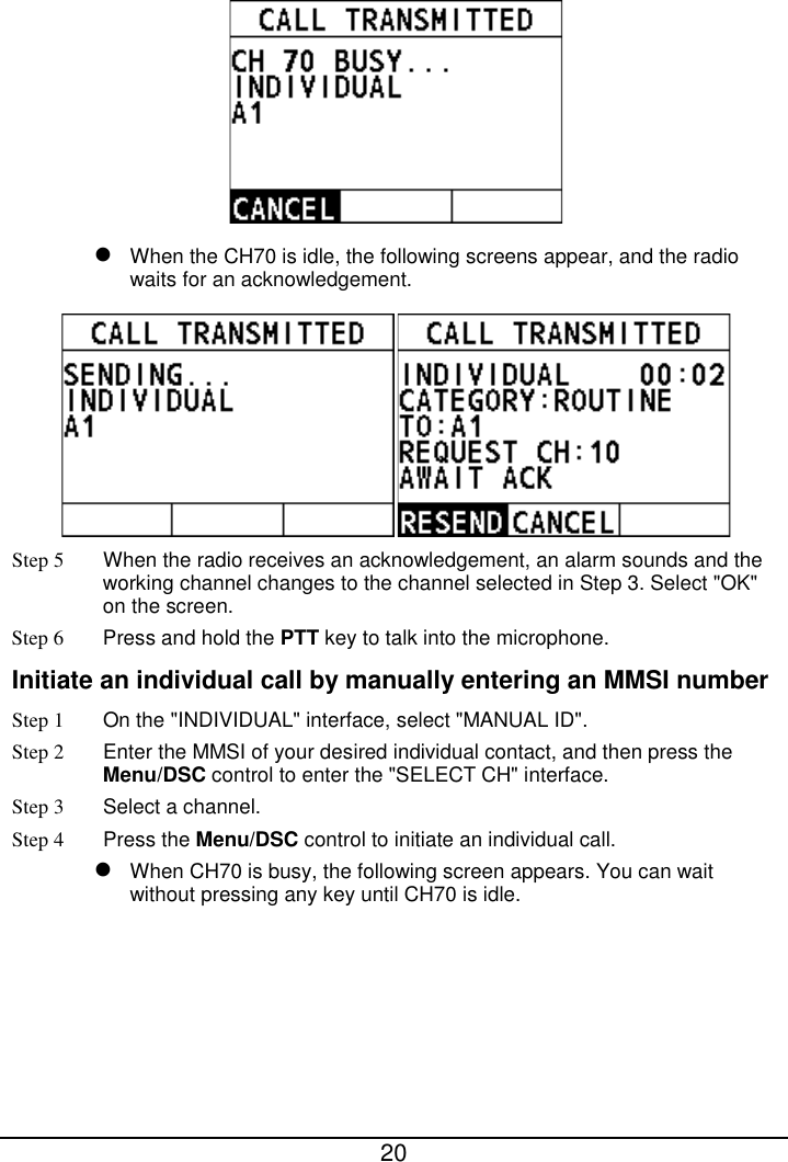  20    When the CH70 is idle, the following screens appear, and the radio waits for an acknowledgement.  Step 5 When the radio receives an acknowledgement, an alarm sounds and the working channel changes to the channel selected in Step 3. Select &quot;OK&quot; on the screen. Step 6  Press and hold the PTT key to talk into the microphone. Initiate an individual call by manually entering an MMSI number Step 1 On the &quot;INDIVIDUAL&quot; interface, select &quot;MANUAL ID&quot;. Step 2  Enter the MMSI of your desired individual contact, and then press the Menu/DSC control to enter the &quot;SELECT CH&quot; interface. Step 3  Select a channel. Step 4 Press the Menu/DSC control to initiate an individual call.    When CH70 is busy, the following screen appears. You can wait without pressing any key until CH70 is idle. 