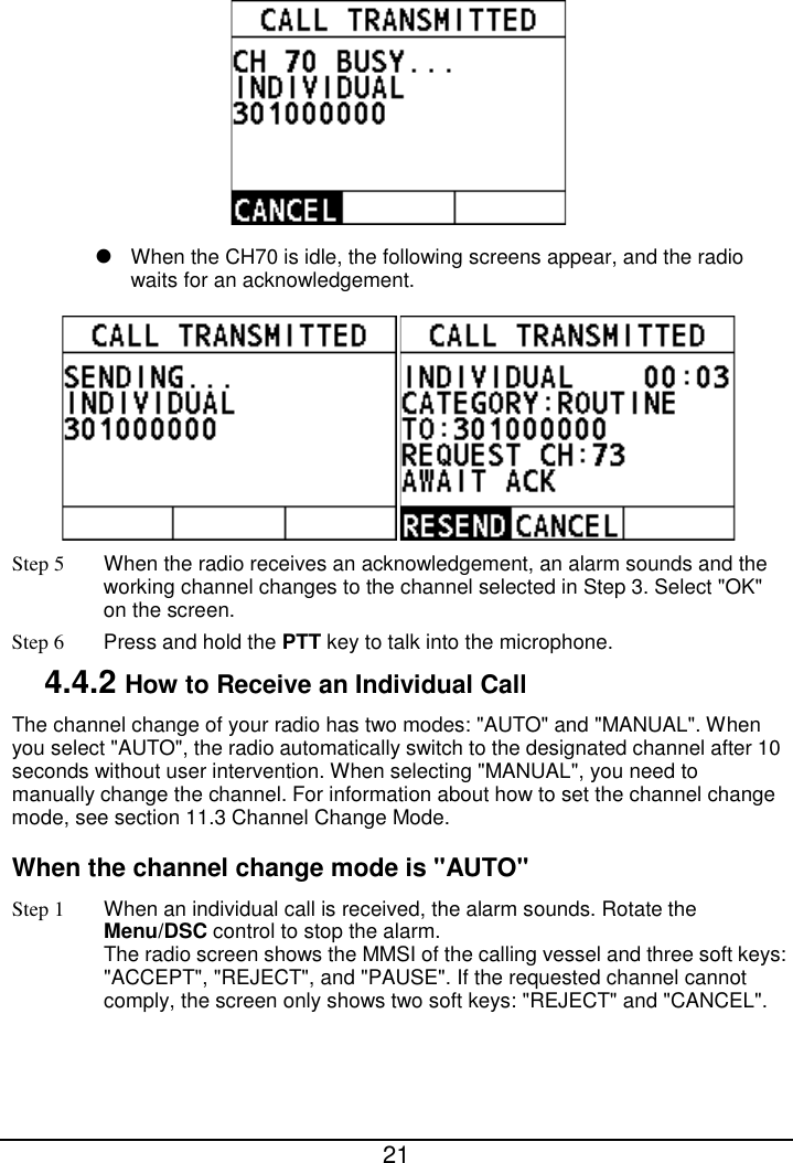  21    When the CH70 is idle, the following screens appear, and the radio waits for an acknowledgement.  Step 5 When the radio receives an acknowledgement, an alarm sounds and the working channel changes to the channel selected in Step 3. Select &quot;OK&quot; on the screen. Step 6  Press and hold the PTT key to talk into the microphone. 4.4.2 How to Receive an Individual Call The channel change of your radio has two modes: &quot;AUTO&quot; and &quot;MANUAL&quot;. When you select &quot;AUTO&quot;, the radio automatically switch to the designated channel after 10 seconds without user intervention. When selecting &quot;MANUAL&quot;, you need to manually change the channel. For information about how to set the channel change mode, see section 11.3 Channel Change Mode. When the channel change mode is &quot;AUTO&quot; Step 1 When an individual call is received, the alarm sounds. Rotate the Menu/DSC control to stop the alarm. The radio screen shows the MMSI of the calling vessel and three soft keys: &quot;ACCEPT&quot;, &quot;REJECT&quot;, and &quot;PAUSE&quot;. If the requested channel cannot comply, the screen only shows two soft keys: &quot;REJECT&quot; and &quot;CANCEL&quot;. 