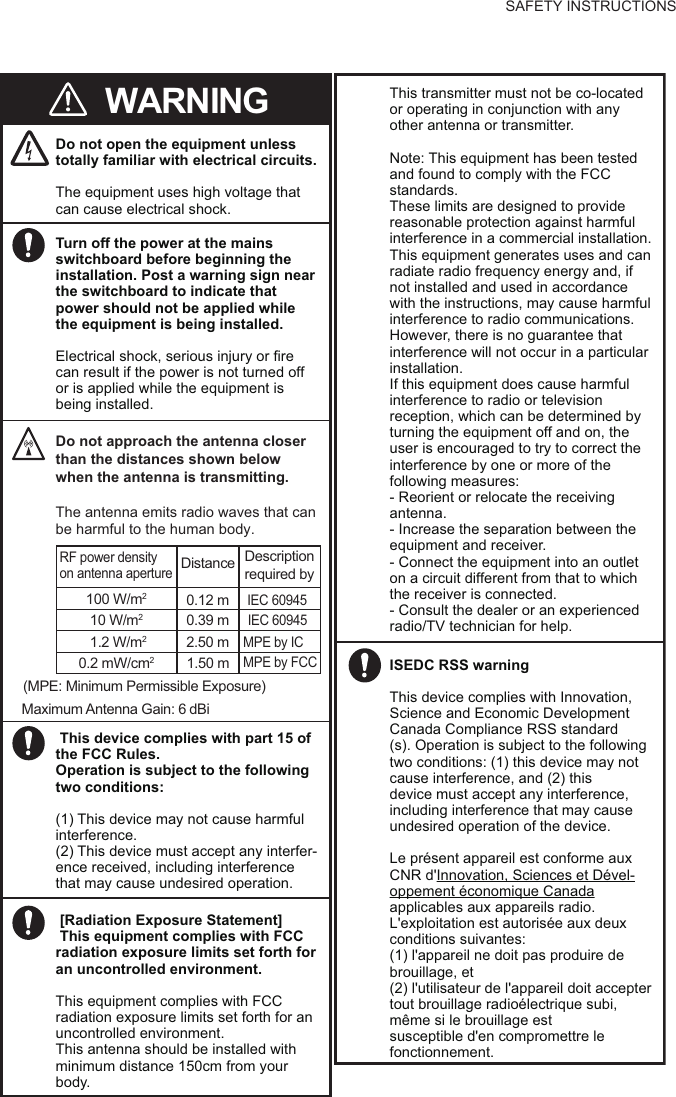 SAFETY INSTRUCTIONSDo not open the equipment unless totally familiar with electrical circuits.The equipment uses high voltage that can cause electrical shock.WARNINGTurn off the power at the mains switchboard before beginning the installation. Post a warning sign near the switchboard to indicate that power should not be applied while the equipment is being installed. Electrical shock, serious injury or fire can result if the power is not turned off or is applied while the equipment is being installed.Do not approach the antenna closer than the distances shown below when the antenna is transmitting.The antenna emits radio waves that can be harmful to the human body.(MPE: Minimum Permissible Exposure)100 W/m20.12 m10 W/m20.39 m0.2 mW/cm21.50 mIEC 60945IEC 60945MPE by FCCRF power densityon antenna apertureDistance Descriptionrequired byMaximum Antenna Gain: 6dBi This device complies with part 15 of the FCC Rules. Operation is subject to the following two conditions:(1) This device may not cause harmful interference.(2) This device must accept any interfer-ence received, including interference that may cause undesired operation.1.2 W/m22.50 mMPE by ICThis transmitter must not be co-located or operating in conjunction with any other antenna or transmitter. Note: This equipment has been testedand found to comply with the FCCstandards.These limits are designed to provide reasonable protection against harmful interference in a commercial installation.This equipment generates uses and can radiate radio frequency energy and, if not installed and used in accordance with the instructions, may cause harmful interference to radio communications. However, there is no guarantee that interference will not occur in a particular installation. If this equipment does cause harmful interference to radio or television reception, which can be determined by turning the equipment off and on, the user is encouraged to try to correct the interference by one or more of the following measures:- Reorient or relocate the receiving antenna.  - Increase the separation between the equipment and receiver.  - Connect the equipment into an outlet on a circuit different from that to which the receiver is connected.  - Consult the dealer or an experienced radio/TV technician for help. [Radiation Exposure Statement] This equipment complies with FCC radiation exposure limits set forth for an uncontrolled environment.This equipment complies with FCC radiation exposure limits set forth for an uncontrolled environment. This antenna should be installed withminimum distance 150cm from yourbody.ISEDC RSS warningThis device complies with Innovation, Science and Economic Development Canada Compliance RSS standard(s). Operation is subject to the following two conditions: (1) this device may not cause interference, and (2) thisdevice must accept any interference, including interference that may cause undesired operation of the device.Le présent appareil est conforme aux CNR d&apos;Innovation, Sciences et Dével-oppement économique Canadaapplicables aux appareils radio.L&apos;exploitation est autorisée aux deux conditions suivantes:(1) l&apos;appareil ne doit pas produire de brouillage, et(2) l&apos;utilisateur de l&apos;appareil doit accepter tout brouillage radioélectrique subi, même si le brouillage estsusceptible d&apos;en compromettre le fonctionnement.