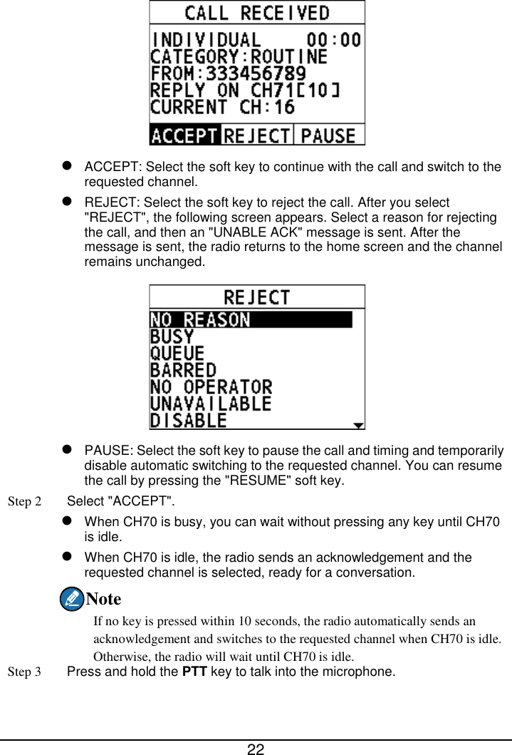  22    ACCEPT: Select the soft key to continue with the call and switch to the requested channel.  REJECT: Select the soft key to reject the call. After you select &quot;REJECT&quot;, the following screen appears. Select a reason for rejecting the call, and then an &quot;UNABLE ACK&quot; message is sent. After the message is sent, the radio returns to the home screen and the channel remains unchanged.   PAUSE: Select the soft key to pause the call and timing and temporarily disable automatic switching to the requested channel. You can resume the call by pressing the &quot;RESUME&quot; soft key. Step 2  Select &quot;ACCEPT&quot;.  When CH70 is busy, you can wait without pressing any key until CH70 is idle.  When CH70 is idle, the radio sends an acknowledgement and the requested channel is selected, ready for a conversation. Note If no key is pressed within 10 seconds, the radio automatically sends an acknowledgement and switches to the requested channel when CH70 is idle. Otherwise, the radio will wait until CH70 is idle. Step 3  Press and hold the PTT key to talk into the microphone. 