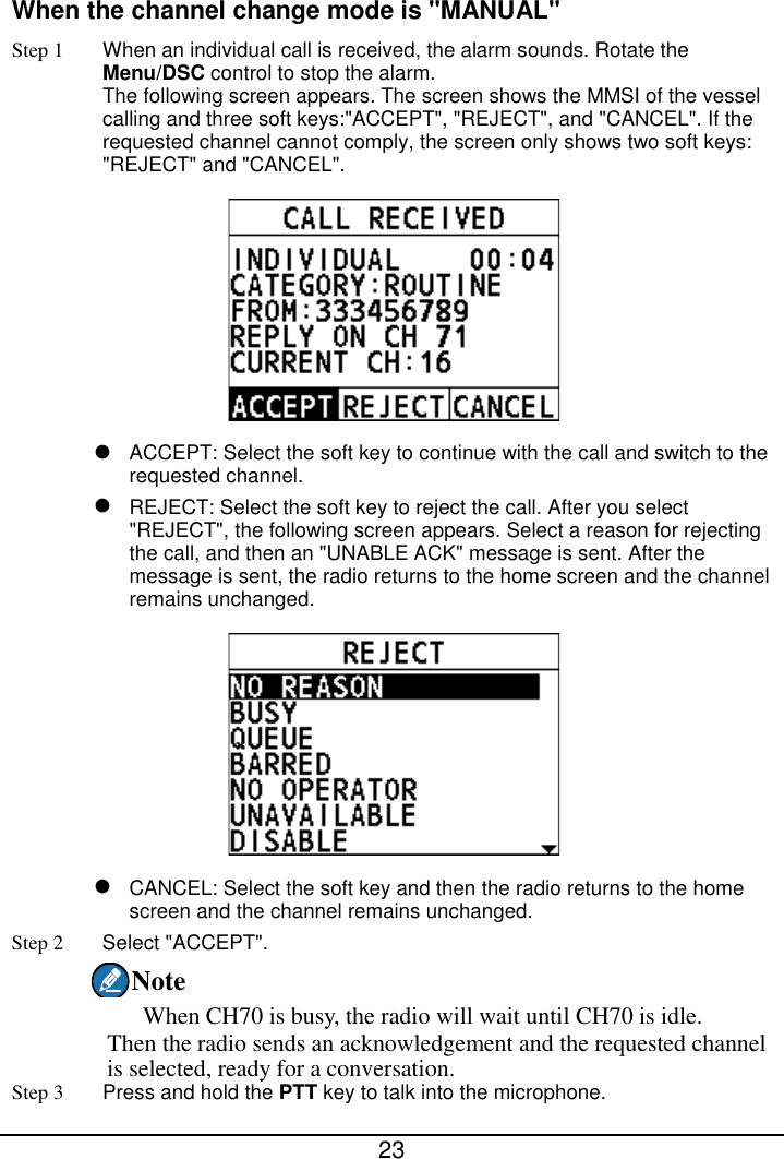  23  When the channel change mode is &quot;MANUAL&quot; Step 1 When an individual call is received, the alarm sounds. Rotate the Menu/DSC control to stop the alarm. The following screen appears. The screen shows the MMSI of the vessel calling and three soft keys:&quot;ACCEPT&quot;, &quot;REJECT&quot;, and &quot;CANCEL&quot;. If the requested channel cannot comply, the screen only shows two soft keys: &quot;REJECT&quot; and &quot;CANCEL&quot;.   ACCEPT: Select the soft key to continue with the call and switch to the requested channel.  REJECT: Select the soft key to reject the call. After you select &quot;REJECT&quot;, the following screen appears. Select a reason for rejecting the call, and then an &quot;UNABLE ACK&quot; message is sent. After the message is sent, the radio returns to the home screen and the channel remains unchanged.   CANCEL: Select the soft key and then the radio returns to the home screen and the channel remains unchanged. Step 2  Select &quot;ACCEPT&quot;. Note When CH70 is busy, the radio will wait until CH70 is idle. Then the radio sends an acknowledgement and the requested channel is selected, ready for a conversation. Step 3  Press and hold the PTT key to talk into the microphone. 