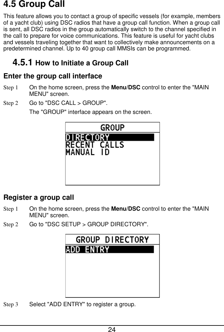  24  4.5 Group Call This feature allows you to contact a group of specific vessels (for example, members of a yacht club) using DSC radios that have a group call function. When a group call is sent, all DSC radios in the group automatically switch to the channel specified in the call to prepare for voice communications. This feature is useful for yacht clubs and vessels traveling together that want to collectively make announcements on a predetermined channel. Up to 40 group call MMSIs can be programmed. 4.5.1 How to Initiate a Group Call Enter the group call interface Step 1  On the home screen, press the Menu/DSC control to enter the &quot;MAIN MENU&quot; screen. Step 2 Go to &quot;DSC CALL &gt; GROUP&quot;. The &quot;GROUP&quot; interface appears on the screen.    Register a group call   Step 1 On the home screen, press the Menu/DSC control to enter the &quot;MAIN MENU&quot; screen. Step 2 Go to &quot;DSC SETUP &gt; GROUP DIRECTORY&quot;.  Step 3 Select &quot;ADD ENTRY&quot; to register a group. 