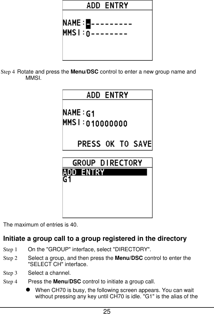  25   Step 4 Rotate and press the Menu/DSC control to enter a new group name and MMSI.     The maximum of entries is 40.     Initiate a group call to a group registered in the directory Step 1 On the &quot;GROUP&quot; interface, select &quot;DIRECTORY&quot;. Step 2  Select a group, and then press the Menu/DSC control to enter the &quot;SELECT CH&quot; interface. Step 3  Select a channel. Step 4 Press the Menu/DSC control to initiate a group call.    When CH70 is busy, the following screen appears. You can wait without pressing any key until CH70 is idle. &quot;G1&quot; is the alias of the 