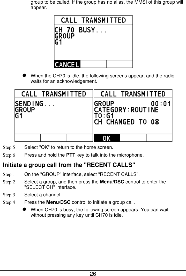  26  group to be called. If the group has no alias, the MMSI of this group will appear.     When the CH70 is idle, the following screens appear, and the radio waits for an acknowledgement.  Step 5 Select &quot;OK&quot; to return to the home screen. Step 6 Press and hold the PTT key to talk into the microphone. Initiate a group call from the &quot;RECENT CALLS&quot; Step 1 On the &quot;GROUP&quot; interface, select &quot;RECENT CALLS&quot;. Step 2  Select a group, and then press the Menu/DSC control to enter the &quot;SELECT CH&quot; interface. Step 3  Select a channel. Step 4 Press the Menu/DSC control to initiate a group call.    When CH70 is busy, the following screen appears. You can wait without pressing any key until CH70 is idle. 