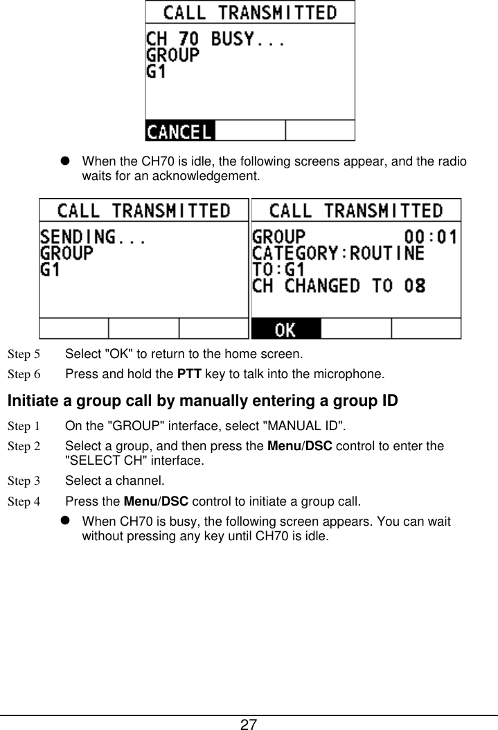  27    When the CH70 is idle, the following screens appear, and the radio waits for an acknowledgement.  Step 5 Select &quot;OK&quot; to return to the home screen. Step 6 Press and hold the PTT key to talk into the microphone. Initiate a group call by manually entering a group ID Step 1 On the &quot;GROUP&quot; interface, select &quot;MANUAL ID&quot;. Step 2  Select a group, and then press the Menu/DSC control to enter the &quot;SELECT CH&quot; interface. Step 3  Select a channel. Step 4 Press the Menu/DSC control to initiate a group call.    When CH70 is busy, the following screen appears. You can wait without pressing any key until CH70 is idle. 