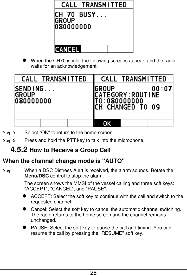  28    When the CH70 is idle, the following screens appear, and the radio waits for an acknowledgement.  Step 5 Select &quot;OK&quot; to return to the home screen. Step 6 Press and hold the PTT key to talk into the microphone. 4.5.2 How to Receive a Group Call When the channel change mode is &quot;AUTO&quot; Step 1 When a DSC Distress Alert is received, the alarm sounds. Rotate the Menu/DSC control to stop the alarm. The screen shows the MMSI of the vessel calling and three soft keys: &quot;ACCEPT&quot;, &quot;CANCEL&quot;, and &quot;PAUSE&quot;.  ACCEPT: Select the soft key to continue with the call and switch to the requested channel.  Cancel: Select the soft key to cancel the automatic channel switching. The radio returns to the home screen and the channel remains unchanged.  PAUSE: Select the soft key to pause the call and timing. You can resume the call by pressing the &quot;RESUME&quot; soft key. 