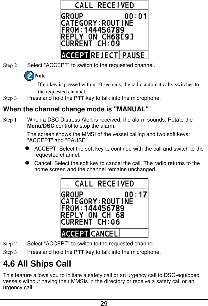  29   Step 2  Select &quot;ACCEPT&quot; to switch to the requested channel. Note If no key is pressed within 10 seconds, the radio automatically switches to the requested channel. Step 3 Press and hold the PTT key to talk into the microphone. When the channel change mode is &quot;MANUAL&quot; Step 1 When a DSC Distress Alert is received, the alarm sounds. Rotate the Menu/DSC control to stop the alarm. The screen shows the MMSI of the vessel calling and two soft keys: &quot;ACCEPT&quot; and &quot;PAUSE&quot;.  ACCEPT: Select the soft key to continue with the call and switch to the requested channel.  Cancel: Select the soft key to cancel the call. The radio returns to the home screen and the channel remains unchanged.  Step 2  Select &quot;ACCEPT&quot; to switch to the requested channel. Step 3 Press and hold the PTT key to talk into the microphone. 4.6 All Ships Call This feature allows you to initiate a safety call or an urgency call to DSC-equipped vessels without having their MMSIs in the directory or receive a safety call or an urgency call. 