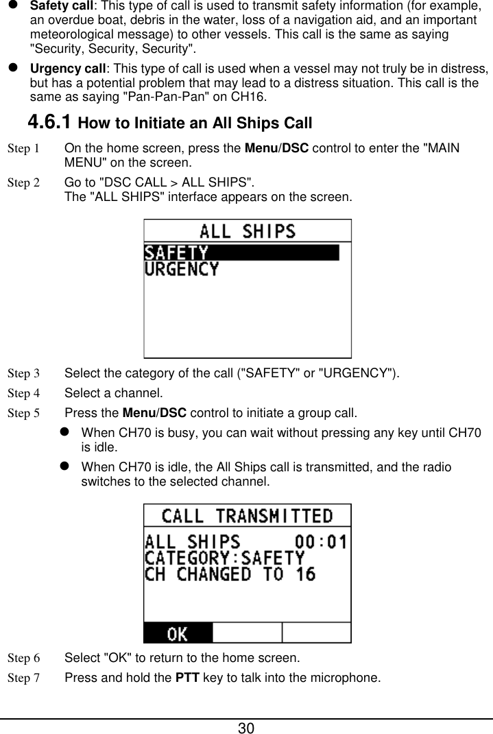  30   Safety call: This type of call is used to transmit safety information (for example, an overdue boat, debris in the water, loss of a navigation aid, and an important meteorological message) to other vessels. This call is the same as saying &quot;Security, Security, Security&quot;.  Urgency call: This type of call is used when a vessel may not truly be in distress, but has a potential problem that may lead to a distress situation. This call is the same as saying &quot;Pan-Pan-Pan&quot; on CH16. 4.6.1 How to Initiate an All Ships Call Step 1  On the home screen, press the Menu/DSC control to enter the &quot;MAIN MENU&quot; on the screen. Step 2 Go to &quot;DSC CALL &gt; ALL SHIPS&quot;. The &quot;ALL SHIPS&quot; interface appears on the screen.  Step 3  Select the category of the call (&quot;SAFETY&quot; or &quot;URGENCY&quot;).   Step 4  Select a channel.   Step 5 Press the Menu/DSC control to initiate a group call.  When CH70 is busy, you can wait without pressing any key until CH70 is idle.  When CH70 is idle, the All Ships call is transmitted, and the radio switches to the selected channel.  Step 6 Select &quot;OK&quot; to return to the home screen. Step 7 Press and hold the PTT key to talk into the microphone. 