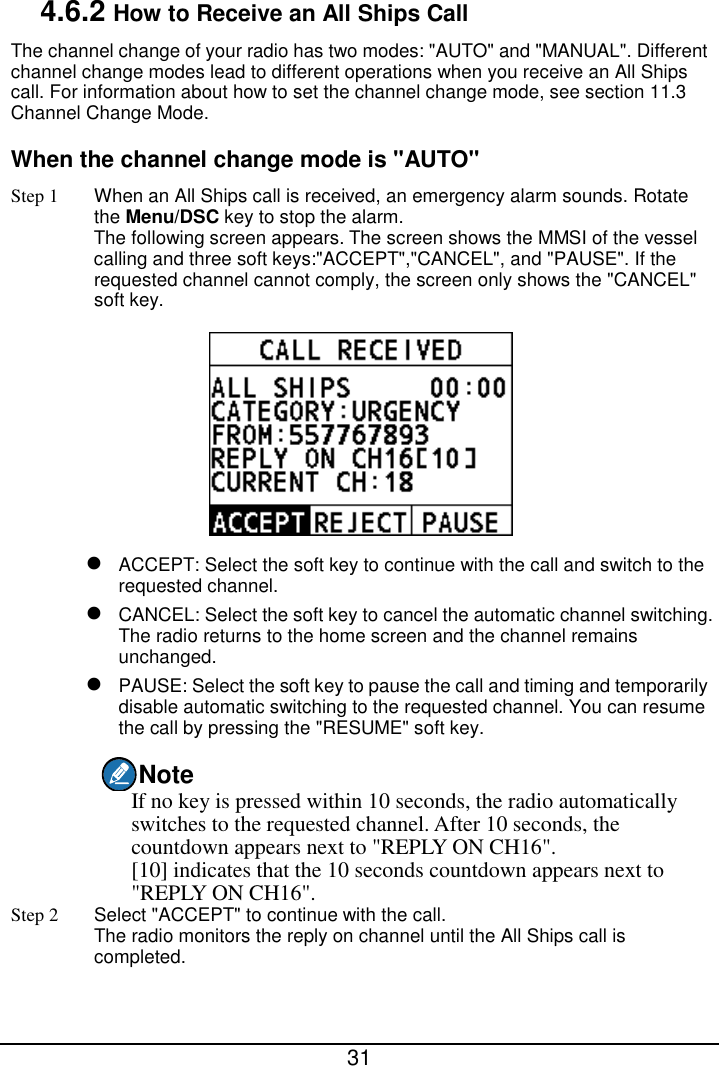  31  4.6.2 How to Receive an All Ships Call The channel change of your radio has two modes: &quot;AUTO&quot; and &quot;MANUAL&quot;. Different channel change modes lead to different operations when you receive an All Ships call. For information about how to set the channel change mode, see section 11.3 Channel Change Mode. When the channel change mode is &quot;AUTO&quot; Step 1 When an All Ships call is received, an emergency alarm sounds. Rotate the Menu/DSC key to stop the alarm. The following screen appears. The screen shows the MMSI of the vessel calling and three soft keys:&quot;ACCEPT&quot;,&quot;CANCEL&quot;, and &quot;PAUSE&quot;. If the requested channel cannot comply, the screen only shows the &quot;CANCEL&quot; soft key.   ACCEPT: Select the soft key to continue with the call and switch to the requested channel.  CANCEL: Select the soft key to cancel the automatic channel switching. The radio returns to the home screen and the channel remains unchanged.  PAUSE: Select the soft key to pause the call and timing and temporarily disable automatic switching to the requested channel. You can resume the call by pressing the &quot;RESUME&quot; soft key. Note If no key is pressed within 10 seconds, the radio automatically switches to the requested channel. After 10 seconds, the countdown appears next to &quot;REPLY ON CH16&quot;. [10] indicates that the 10 seconds countdown appears next to &quot;REPLY ON CH16&quot;. Step 2 Select &quot;ACCEPT&quot; to continue with the call. The radio monitors the reply on channel until the All Ships call is completed. 