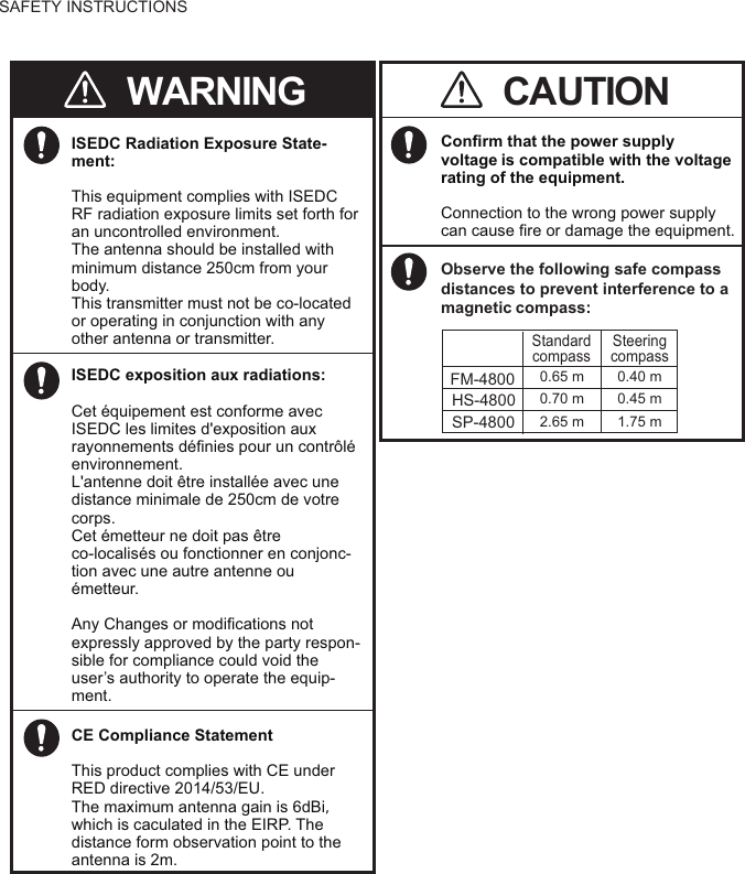 SAFETY INSTRUCTIONSConfirm that the power supply voltageis compatible with the voltage rating of the equipment.Connection to the wrong power supplycan cause fire or damage the equipment.CAUTIONWARNINGISEDC Radiation Exposure State-ment:This equipment complies with ISEDC RF radiation exposure limits set forth for an uncontrolled environment.The antenna should be installed with minimum distance 250cm from your body.This transmitter must not be co-located or operating in conjunction with any other antenna or transmitter.Observe the following safe compass distances to prevent interference to a magneticcompass:Standard compassSteering compass0.65 m 0.40 mFM-48000.70 m 0.45 mHS-48002.65 m 1.75 mSP-4800ISEDC exposition aux radiations:Cet équipement est conforme avec ISEDC les limites d&apos;exposition aux rayonnements définies pour un contrôléenvironnement.L&apos;antenne doit être installée avec une distance minimale de 250cm de votre corps.Cet émetteur ne doit pas être co-localisés ou fonctionner en conjonc-tion avec une autre antenne ou émetteur.Any Changes or modifications not expressly approved by the party respon-sible for compliance could void theuser’s authority to operate the equip-ment.CE Compliance StatementThis product complies with CE under RED directive 2014/53/EU.The maximum antenna gain is 6dBi， which is caculated in the EIRP. The distance form observation point to theantenna is 2m.