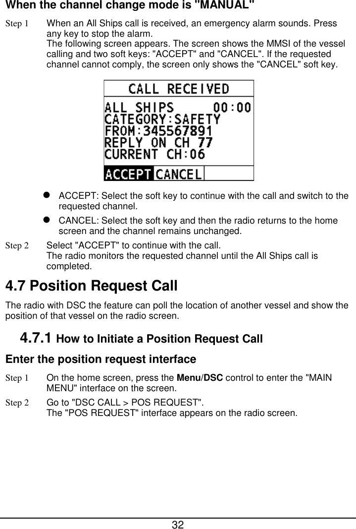  32  When the channel change mode is &quot;MANUAL&quot; Step 1 When an All Ships call is received, an emergency alarm sounds. Press any key to stop the alarm. The following screen appears. The screen shows the MMSI of the vessel calling and two soft keys: &quot;ACCEPT&quot; and &quot;CANCEL&quot;. If the requested channel cannot comply, the screen only shows the &quot;CANCEL&quot; soft key.   ACCEPT: Select the soft key to continue with the call and switch to the requested channel.  CANCEL: Select the soft key and then the radio returns to the home screen and the channel remains unchanged. Step 2 Select &quot;ACCEPT&quot; to continue with the call. The radio monitors the requested channel until the All Ships call is completed. 4.7 Position Request Call The radio with DSC the feature can poll the location of another vessel and show the position of that vessel on the radio screen. 4.7.1 How to Initiate a Position Request Call Enter the position request interface Step 1  On the home screen, press the Menu/DSC control to enter the &quot;MAIN MENU&quot; interface on the screen. Step 2 Go to &quot;DSC CALL &gt; POS REQUEST&quot;. The &quot;POS REQUEST&quot; interface appears on the radio screen.   