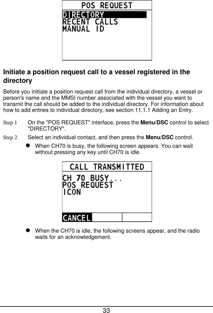  33   Initiate a position request call to a vessel registered in the directory Before you initiate a position request call from the individual directory, a vessel or person&apos;s name and the MMSI number associated with the vessel you want to transmit the call should be added to the individual directory. For information about how to add entries to individual directory, see section 11.1.1 Adding an Entry. Step 1 On the &quot;POS REQUEST&quot; interface, press the Menu/DSC control to select &quot;DIRECTORY&quot;. Step 2  Select an individual contact, and then press the Menu/DSC control.  When CH70 is busy, the following screen appears. You can wait without pressing any key until CH70 is idle.   When the CH70 is idle, the following screens appear, and the radio waits for an acknowledgement. 