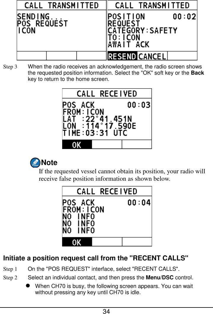  34   Step 3 When the radio receives an acknowledgement, the radio screen shows the requested position information. Select the &quot;OK&quot; soft key or the Back key to return to the home screen.  Note If the requested vessel cannot obtain its position, your radio will receive false position information as shown below.  Initiate a position request call from the &quot;RECENT CALLS&quot; Step 1 On the &quot;POS REQUEST&quot; interface, select &quot;RECENT CALLS&quot;. Step 2  Select an individual contact, and then press the Menu/DSC control.  When CH70 is busy, the following screen appears. You can wait without pressing any key until CH70 is idle. 