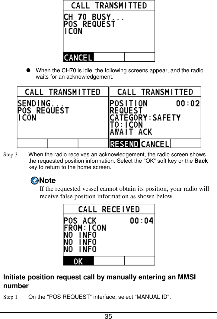  35    When the CH70 is idle, the following screens appear, and the radio waits for an acknowledgement.  Step 3 When the radio receives an acknowledgement, the radio screen shows the requested position information. Select the &quot;OK&quot; soft key or the Back key to return to the home screen. Note If the requested vessel cannot obtain its position, your radio will receive false position information as shown below.  Initiate position request call by manually entering an MMSI number Step 1 On the &quot;POS REQUEST&quot; interface, select &quot;MANUAL ID&quot;. 