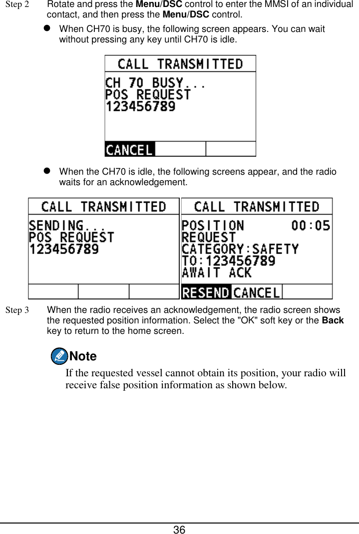  36  Step 2 Rotate and press the Menu/DSC control to enter the MMSI of an individual contact, and then press the Menu/DSC control.  When CH70 is busy, the following screen appears. You can wait without pressing any key until CH70 is idle.   When the CH70 is idle, the following screens appear, and the radio waits for an acknowledgement.  Step 3 When the radio receives an acknowledgement, the radio screen shows the requested position information. Select the &quot;OK&quot; soft key or the Back key to return to the home screen. Note If the requested vessel cannot obtain its position, your radio will receive false position information as shown below. 