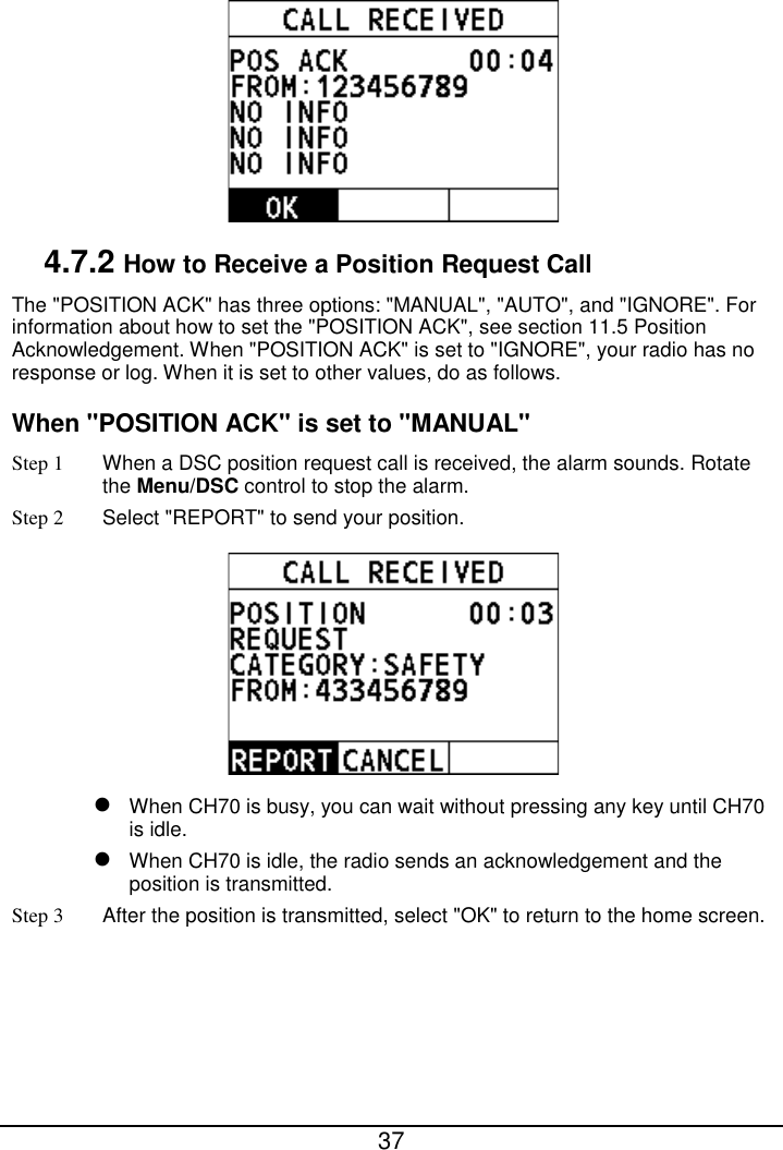  37   4.7.2 How to Receive a Position Request Call The &quot;POSITION ACK&quot; has three options: &quot;MANUAL&quot;, &quot;AUTO&quot;, and &quot;IGNORE&quot;. For information about how to set the &quot;POSITION ACK&quot;, see section 11.5 Position Acknowledgement. When &quot;POSITION ACK&quot; is set to &quot;IGNORE&quot;, your radio has no response or log. When it is set to other values, do as follows. When &quot;POSITION ACK&quot; is set to &quot;MANUAL&quot; Step 1 When a DSC position request call is received, the alarm sounds. Rotate the Menu/DSC control to stop the alarm. Step 2  Select &quot;REPORT&quot; to send your position.   When CH70 is busy, you can wait without pressing any key until CH70 is idle.  When CH70 is idle, the radio sends an acknowledgement and the position is transmitted. Step 3 After the position is transmitted, select &quot;OK&quot; to return to the home screen. 