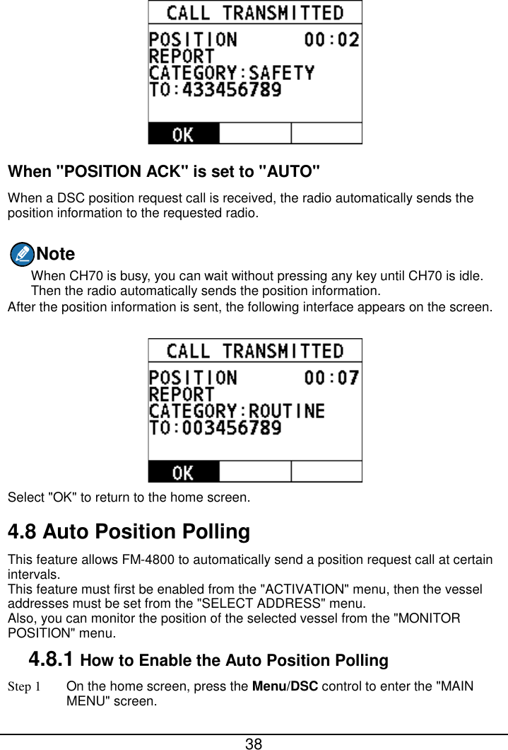  38   When &quot;POSITION ACK&quot; is set to &quot;AUTO&quot; When a DSC position request call is received, the radio automatically sends the position information to the requested radio. Note When CH70 is busy, you can wait without pressing any key until CH70 is idle. Then the radio automatically sends the position information. After the position information is sent, the following interface appears on the screen.  Select &quot;OK&quot; to return to the home screen. 4.8 Auto Position Polling This feature allows FM-4800 to automatically send a position request call at certain intervals. This feature must first be enabled from the &quot;ACTIVATION&quot; menu, then the vessel addresses must be set from the &quot;SELECT ADDRESS&quot; menu. Also, you can monitor the position of the selected vessel from the &quot;MONITOR POSITION&quot; menu. 4.8.1 How to Enable the Auto Position Polling Step 1 On the home screen, press the Menu/DSC control to enter the &quot;MAIN MENU&quot; screen. 