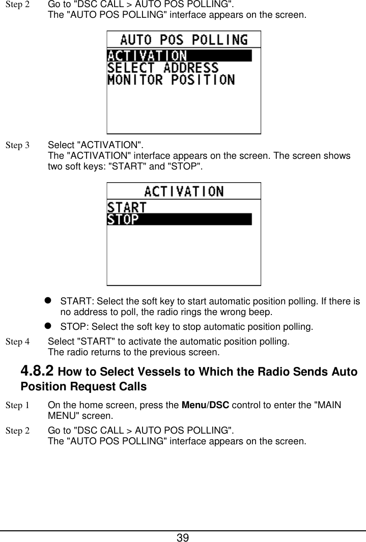  39  Step 2 Go to &quot;DSC CALL &gt; AUTO POS POLLING&quot;.   The &quot;AUTO POS POLLING&quot; interface appears on the screen.    Step 3  Select &quot;ACTIVATION&quot;.   The &quot;ACTIVATION&quot; interface appears on the screen. The screen shows two soft keys: &quot;START&quot; and &quot;STOP&quot;.   START: Select the soft key to start automatic position polling. If there is no address to poll, the radio rings the wrong beep.  STOP: Select the soft key to stop automatic position polling. Step 4  Select &quot;START&quot; to activate the automatic position polling. The radio returns to the previous screen. 4.8.2 How to Select Vessels to Which the Radio Sends Auto Position Request Calls Step 1 On the home screen, press the Menu/DSC control to enter the &quot;MAIN MENU&quot; screen. Step 2 Go to &quot;DSC CALL &gt; AUTO POS POLLING&quot;.   The &quot;AUTO POS POLLING&quot; interface appears on the screen.   