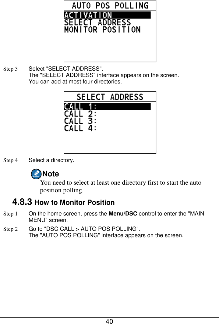  40   Step 3  Select &quot;SELECT ADDRESS&quot;.   The &quot;SELECT ADDRESS&quot; interface appears on the screen. You can add at most four directories.  Step 4  Select a directory. Note You need to select at least one directory first to start the auto position polling. 4.8.3 How to Monitor Position Step 1 On the home screen, press the Menu/DSC control to enter the &quot;MAIN MENU&quot; screen. Step 2 Go to &quot;DSC CALL &gt; AUTO POS POLLING&quot;.   The &quot;AUTO POS POLLING&quot; interface appears on the screen.   